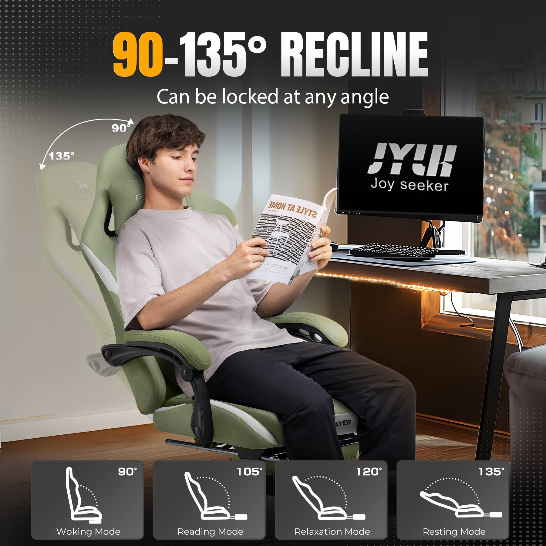 90-135° RECLINE Can be locked at any angle
135° 90°
HOME STYLE JY! Joy seeker
90° Woking Mode
105° Reading Mode
120° Relaxation Mode
135° Resting Mode