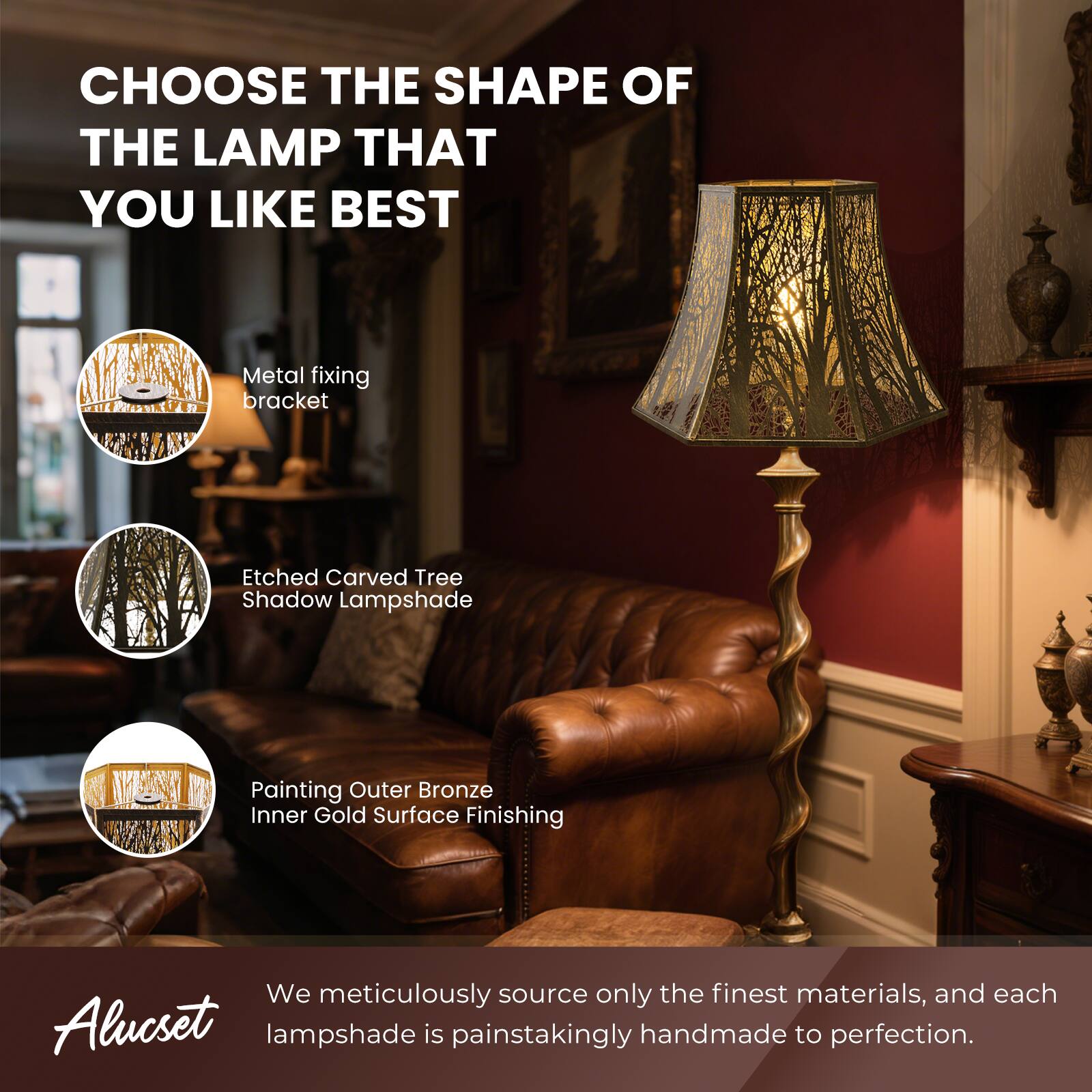 CHOOSE THE SHAPE OF THE LAMP THAT YOU LIKE BEST
Metal fixing bracket
Etched Carved Tree Shadow Lampshade
Painting Outer Bronze Inner Gold Surface Finishing
We meticulously source only the finest materials, and each Alucset lampshade is painstakingly handmade to perfection.