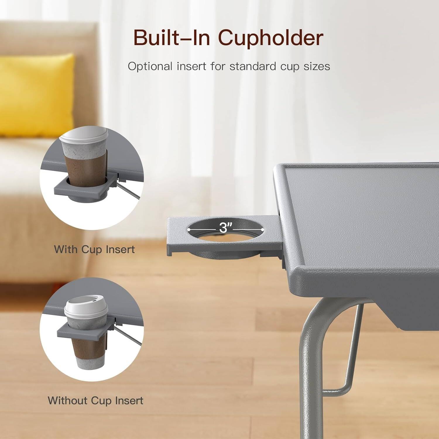 Built-In Cupholder  
Optional insert for standard cup sizes  

With Cup Insert  
Without Cup Insert