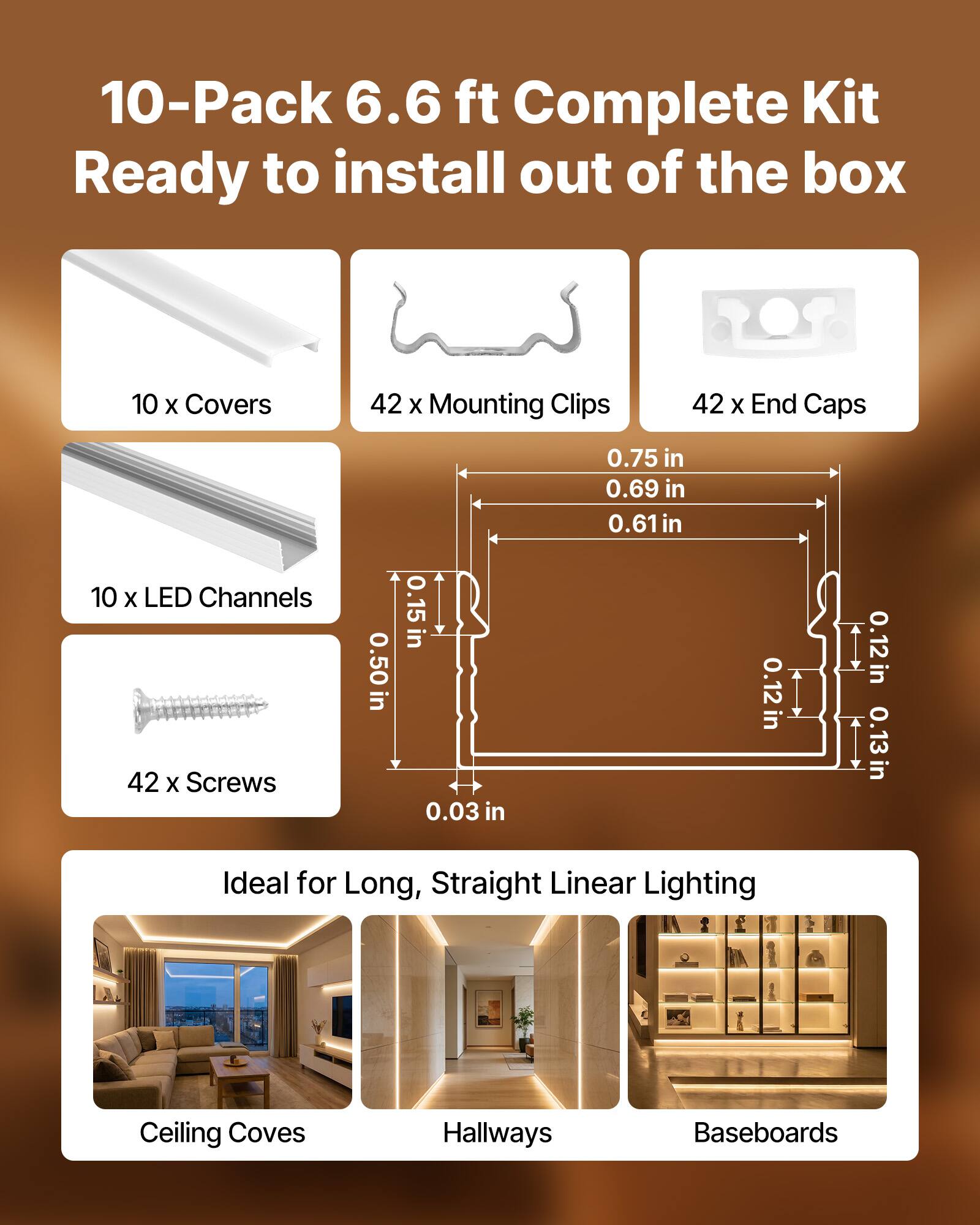 10-Pack 6.6 ft Complete Kit Ready to install out of the box  
10 x Covers  
42 x Mounting Clips  
42 x End Caps  
10 x LED Channels  
42 x Screws  

0.50 in  
0.15 in  
0.03 in  
0.75 in  
0.69 in  
0.61 in  
0.12 in  
0.12 in  
0.13 in  

Ideal for Long, Straight Linear Lighting  
Ceiling Coves  
Hallways  
Baseboards