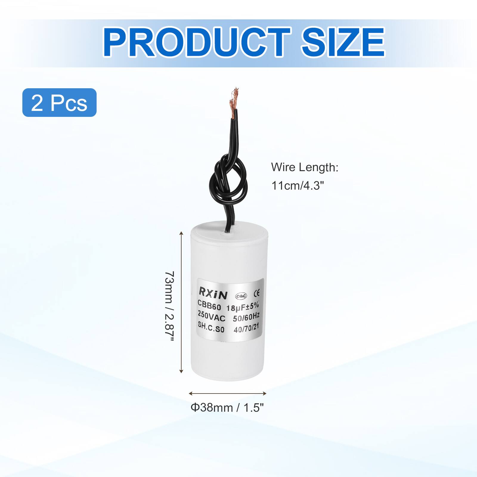 PRODUCT SIZE  
2 Pcs  
Wire Length: 11cm/4.3"  
73mm / 2.87"  
RXIN  
CBB60 18F5% 250VAC 50/60Hz  
SH.C.SO 40/70/21  
38mm / 1.5"