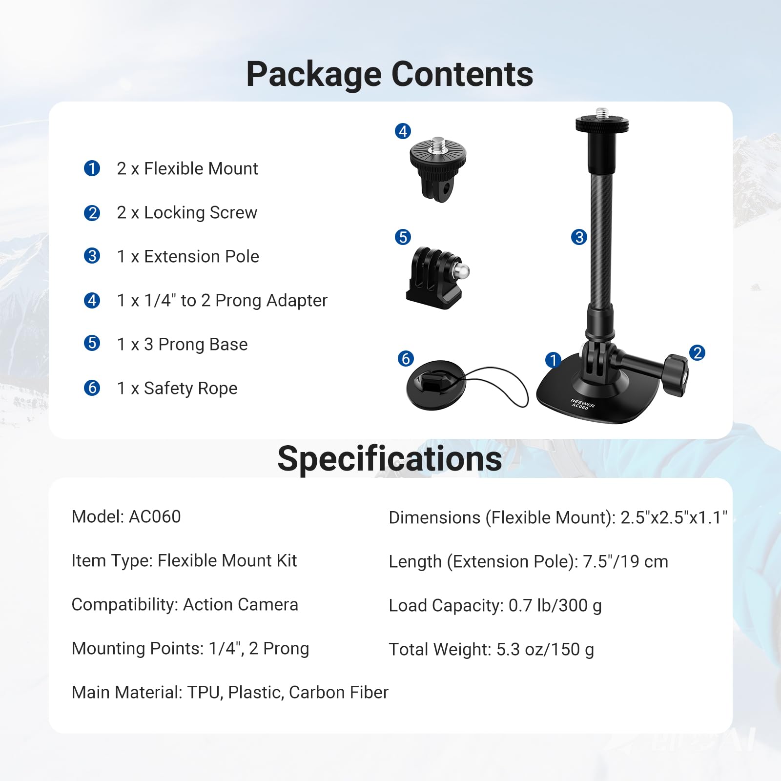Package Contents

1. 2 x Flexible Mount
2. 2 x Locking Screw
3. 1 x Extension Pole
4. 1 x 1/4" to 2 Prong Adapter
5. 1 x 3 Prong Base
6. 1 x Safety Rope

Specifications

Model: AC060  
Item Type: Flexible Mount Kit  
Compatibility: Action Camera  
Mounting Points: 1/4", 2 Prong  
Main Material: TPU, Plastic, Carbon Fiber  

Dimensions (Flexible Mount): 2.5"x2.5"x1.1"  
Length (Extension Pole): 7.5"/19 cm  
Load Capacity: 0.7 lb/300 g  
Total Weight: 5.3 oz/150 g