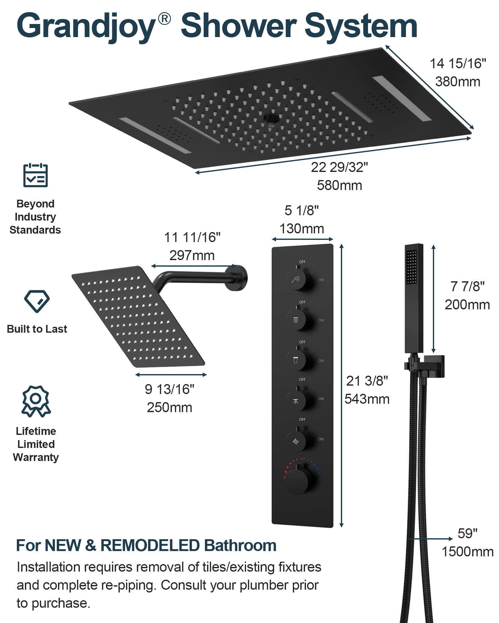 Grandjoy® Shower System

Beyond Industry Standards

Built to Last

Lifetime Limited Warranty

For NEW & REMODELED Bathroom
Installation requires removal of tiles/existing fixtures and complete re-piping. Consult your plumber prior to purchase.

- 14 15/16" 380mm
- 11 11/16" 297mm
- 22 29/32" 580mm
- 5 1/8" 130mm
- 9 13/16" 250mm
- 7 7/8" 200mm
- 21 3/8" 543mm
- 59" 1500mm