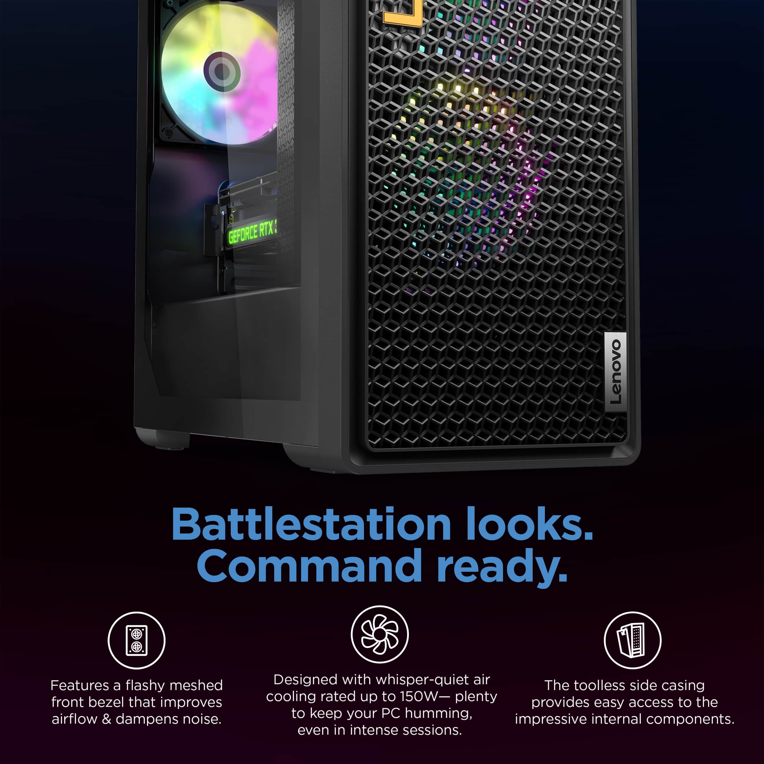 Lenovo Battlestation looks. Command ready. Features a flashy meshed front bezel that improves airflow & dampens noise. Designed with whisper-quiet airflow, the toolless side casing cooling rated up to 150W- plenty to keep your PC humming, impressive internal components. even in intense sessions.