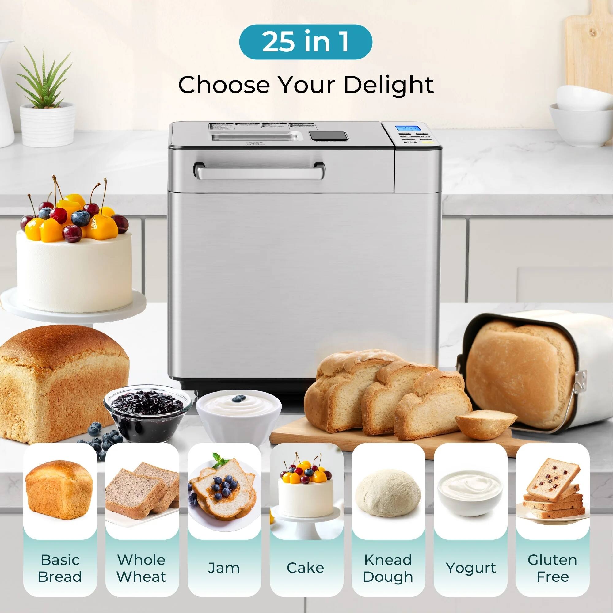 25 in 1  
Choose Your Delight  

Basic Bread  
Whole Wheat  
Jam  
Cake  
Knead Dough  
Yogurt  
Gluten Free