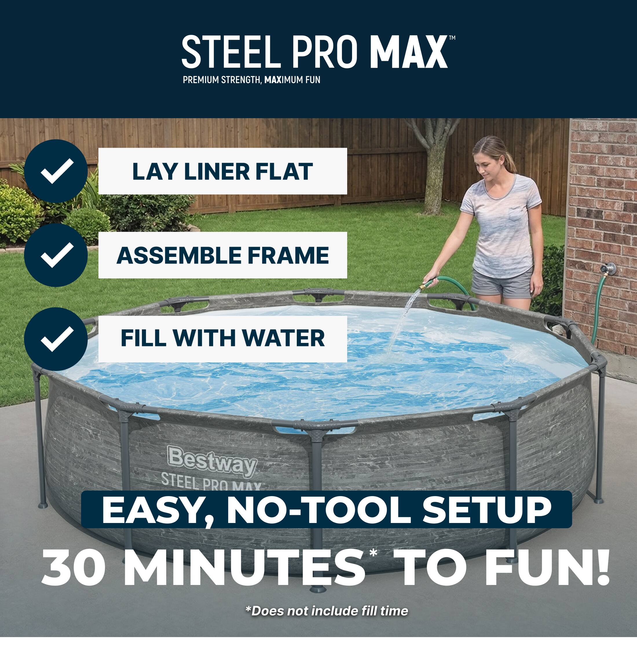STEEL PRO MAX™  
PREMIUM STRENGTH, MAXIMUM FUN  

LAY LINER FLAT  
ASSEMBLE FRAME  
FILL WITH WATER  

EASY, NO-TOOL SETUP  
30 MINUTES* TO FUN!  
*Does not include fill time