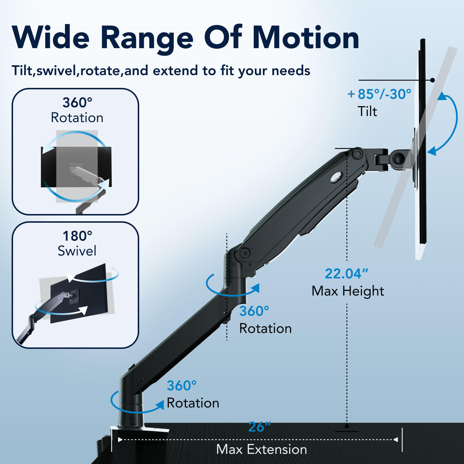Wide Range Of Motion Tilt, swivel, rotate, and extend to fit your needs + 85-30 360 Tilt Rotation 180 Swivel 22.04" Max Height 360 Rotation 360 Rotation 26" Max Extension