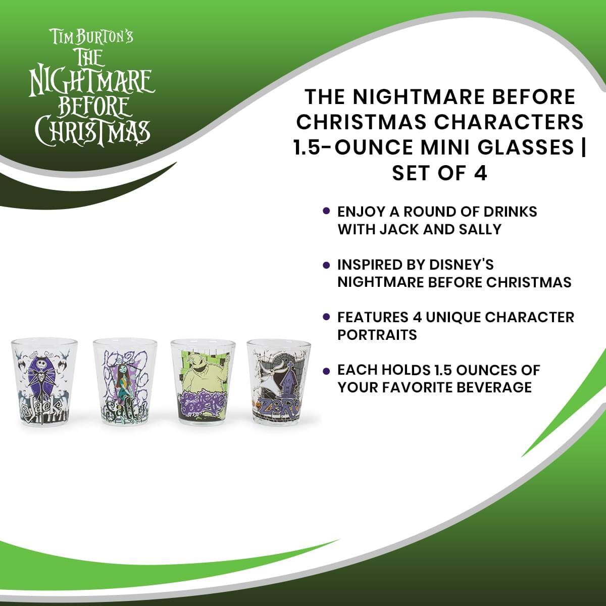 Tim Burton's The Nightmare Before Christmas

The Nightmare Before Christmas Characters 1.5-Ounce Mini Glasses | Set of 4

- Enjoy a round of drinks with Jack and Sally
- Inspired by Disney's Nightmare Before Christmas
- Features 4 unique character portraits
- Each holds 1.5 ounces of your favorite beverage