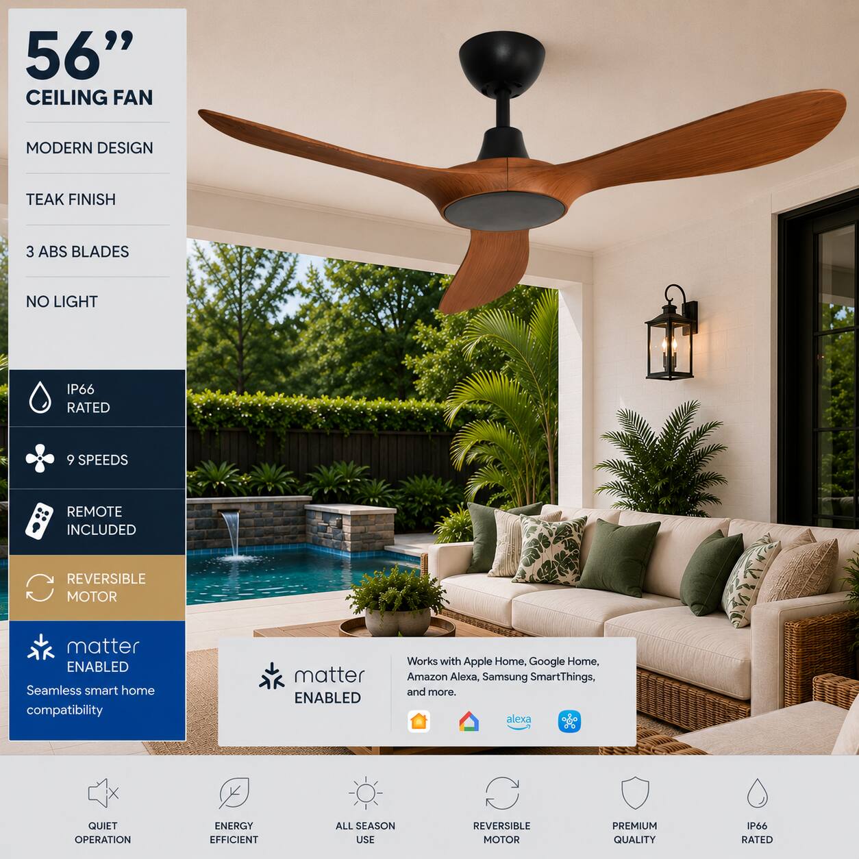 56" CEILING FAN  
MODERN DESIGN  
TEAK FINISH  
3 ABS BLADES  
NO LIGHT  
IP66 RATED  
9 SPEEDS  
REMOTE INCLUDED  
REVERSIBLE MOTOR  
matter ENABLED  
Seamless smart home compatibility  
Works with Apple Home, Google Home, Amazon Alexa, Samsung SmartThings, and more.  
QUIET OPERATION  
ENERGY EFFICIENT  
ALL SEASON USE  
REVERSIBLE MOTOR  
PREMIUM QUALITY  
IP66 RATED