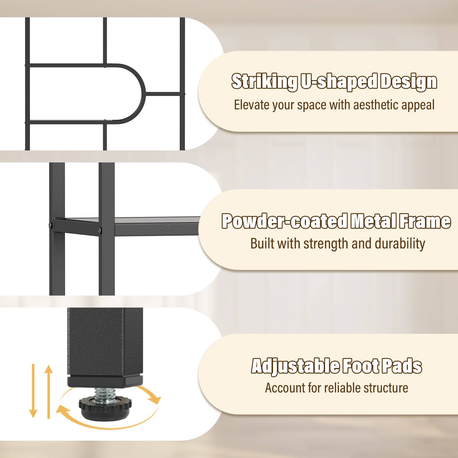 Striking U-shaped Design  
Elevate your space with aesthetic appeal  

Powder-coated Metal Frame  
Built with strength and durability  

Adjustable Foot Pads  
Account for reliable structure