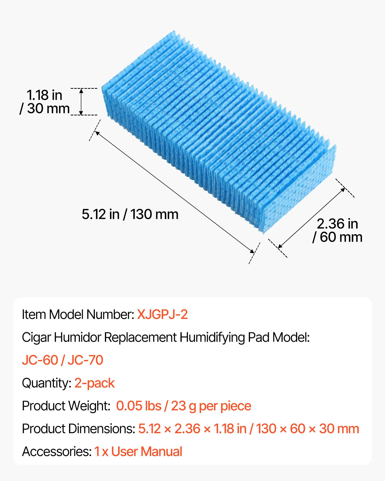 1.18 in / 30 mm  
5.12 in / 130 mm  
2.36 in / 60 mm  

Item Model Number: XJGPJ-2  
Cigar Humidor Replacement Humidifying Pad Model: JC-60 / JC-70  
Quantity: 2-pack  
Product Weight: 0.05 lbs / 23 g per piece  
Product Dimensions: 5.12 x 2.36 x 1.18 in / 130 x 60 x 30 mm  
Accessories: 1x User Manual