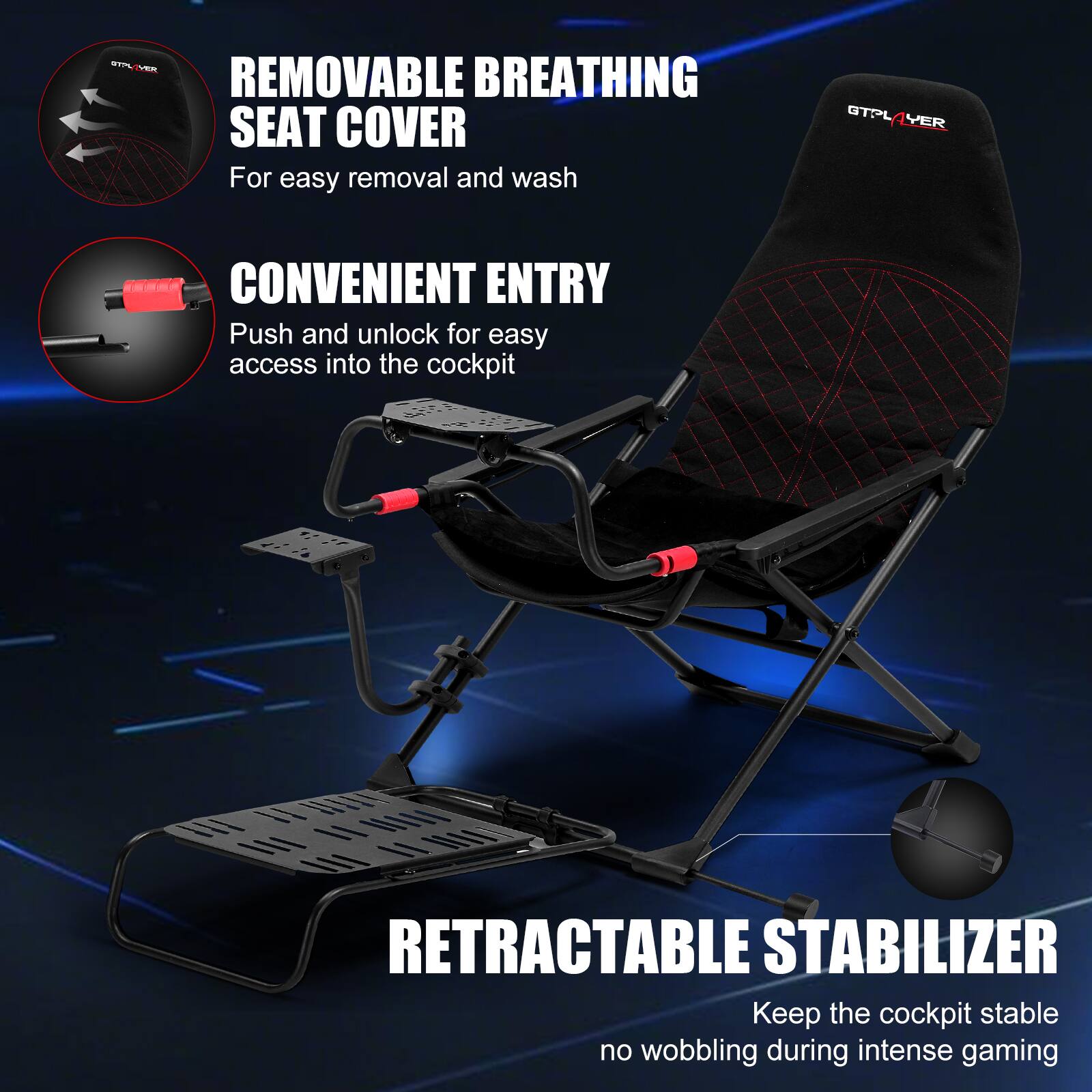 REMOVABLE BREATHING SEAT COVER For easy removal and wash
CONVENIENT ENTRY Push and unlock for easy access into the cockpit
RETRACTABLE STABILIZER Keep the cockpit stable no wobbling during intense gaming