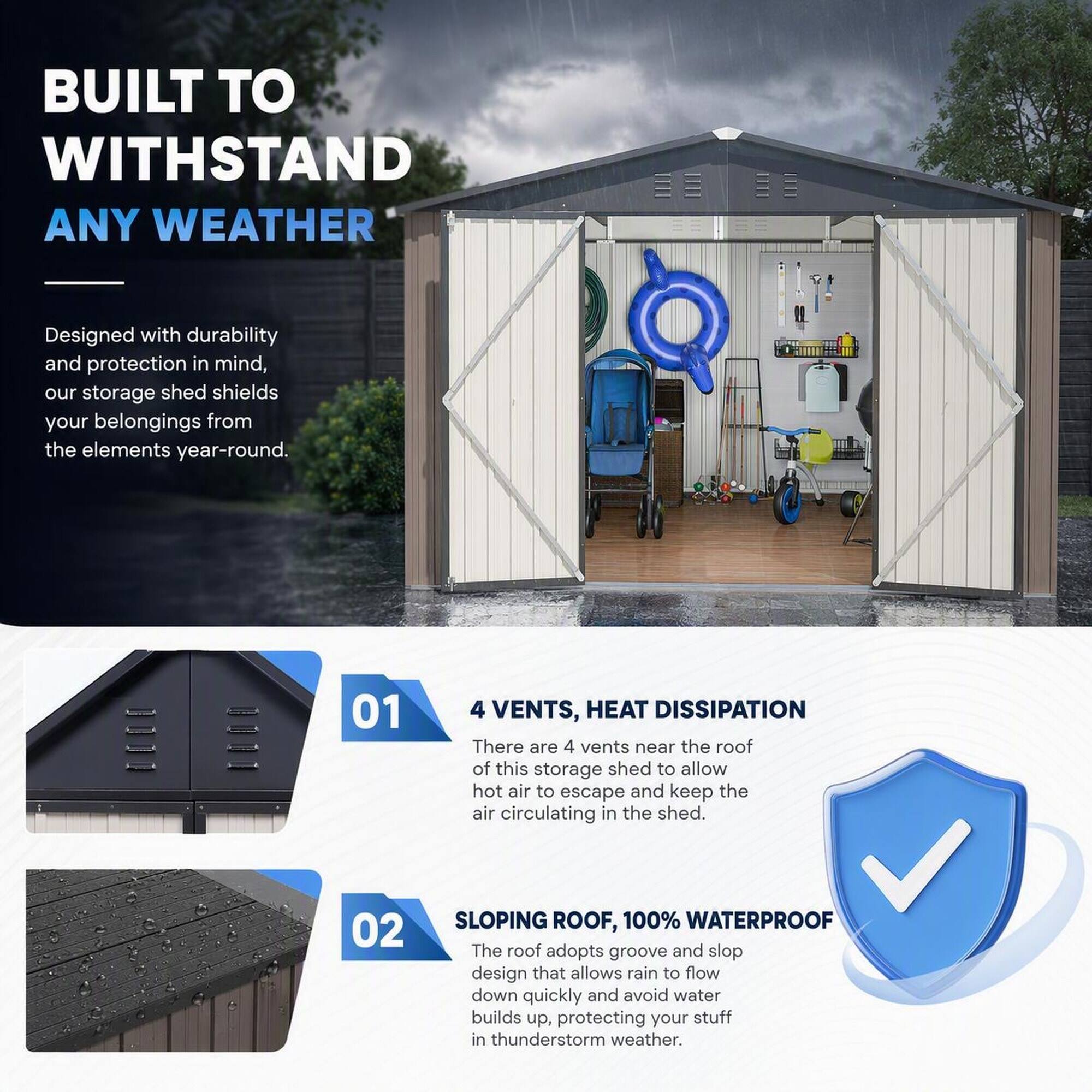 BUILT TO WITHSTAND ANY WEATHER

Designed with durability and protection in mind, our storage shed shields your belongings from the elements year-round.

01
4 VENTS, HEAT DISSIPATION
There are 4 vents near the roof of this storage shed to allow hot air to escape and keep the air circulating in the shed.

02
SLOPING ROOF, 100% WATERPROOF
The roof adopts groove and slop design that allows rain to flow down quickly and avoid water builds up, protecting your stuff in thunderstorm weather.
