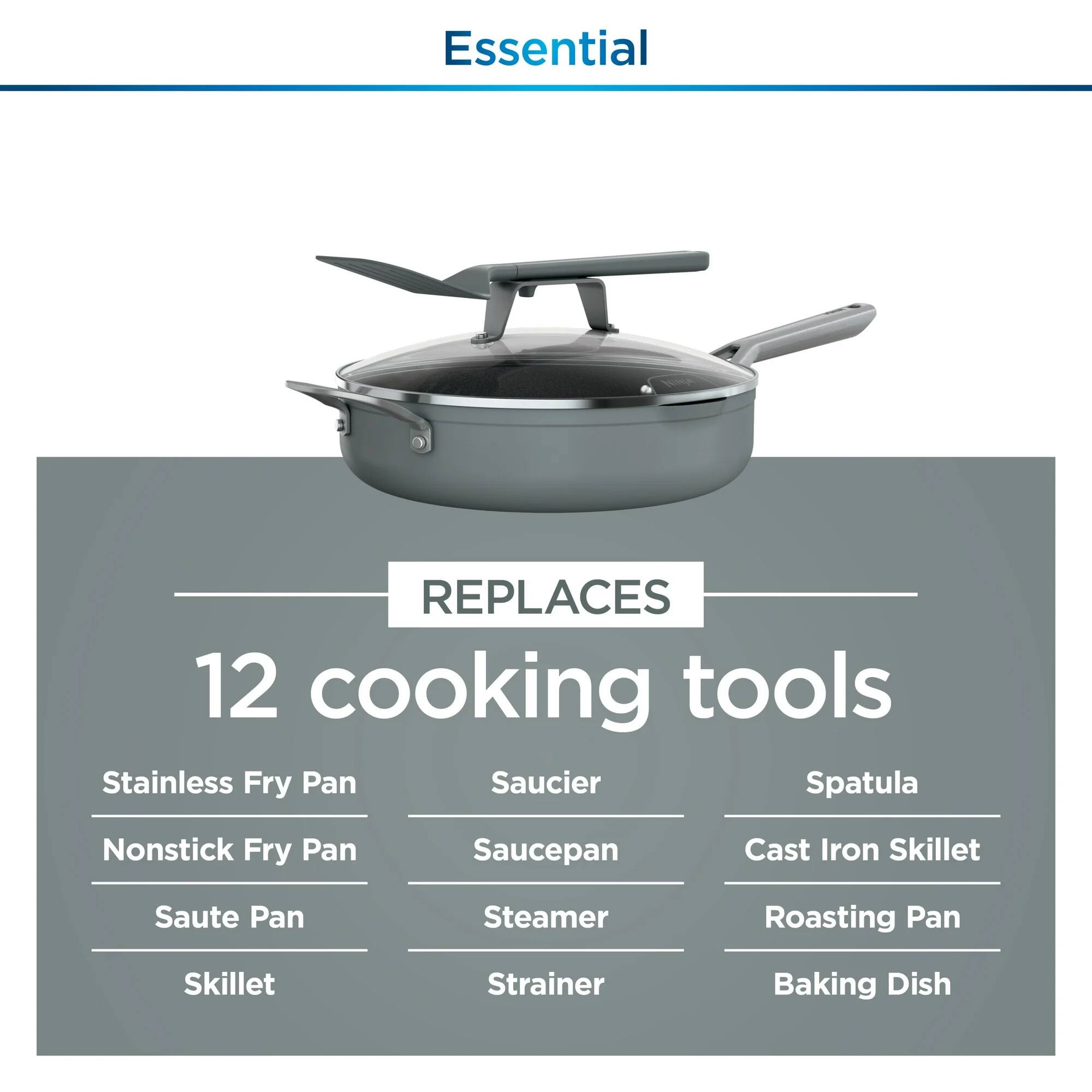 Essential  
REPLACES  
12 cooking tools  
- Stainless Fry Pan  
- Nonstick Fry Pan  
- Saute Pan  
- Skillet  
- Saucier  
- Saucepan  
- Steamer  
- Strainer  
- Spatula  
- Cast Iron Skillet  
- Roasting Pan  
- Baking Dish