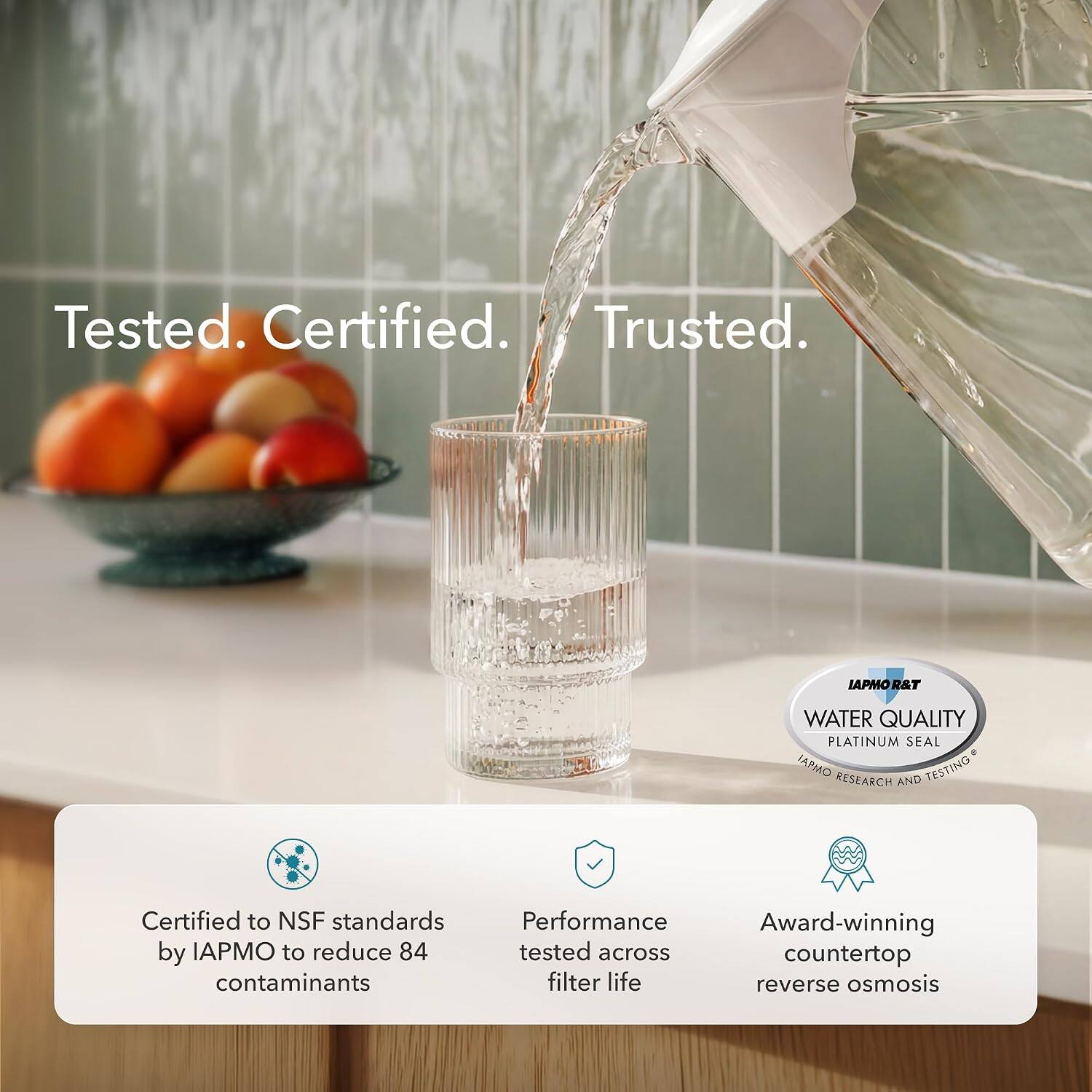 Tested. Certified. Trusted.

IAPMO R&T WATER QUALITY PLATINUM SEAL

Certified to NSF standards by IAPMO to reduce 84 contaminants

Performance tested across countertop filter life

Award-winning reverse osmosis