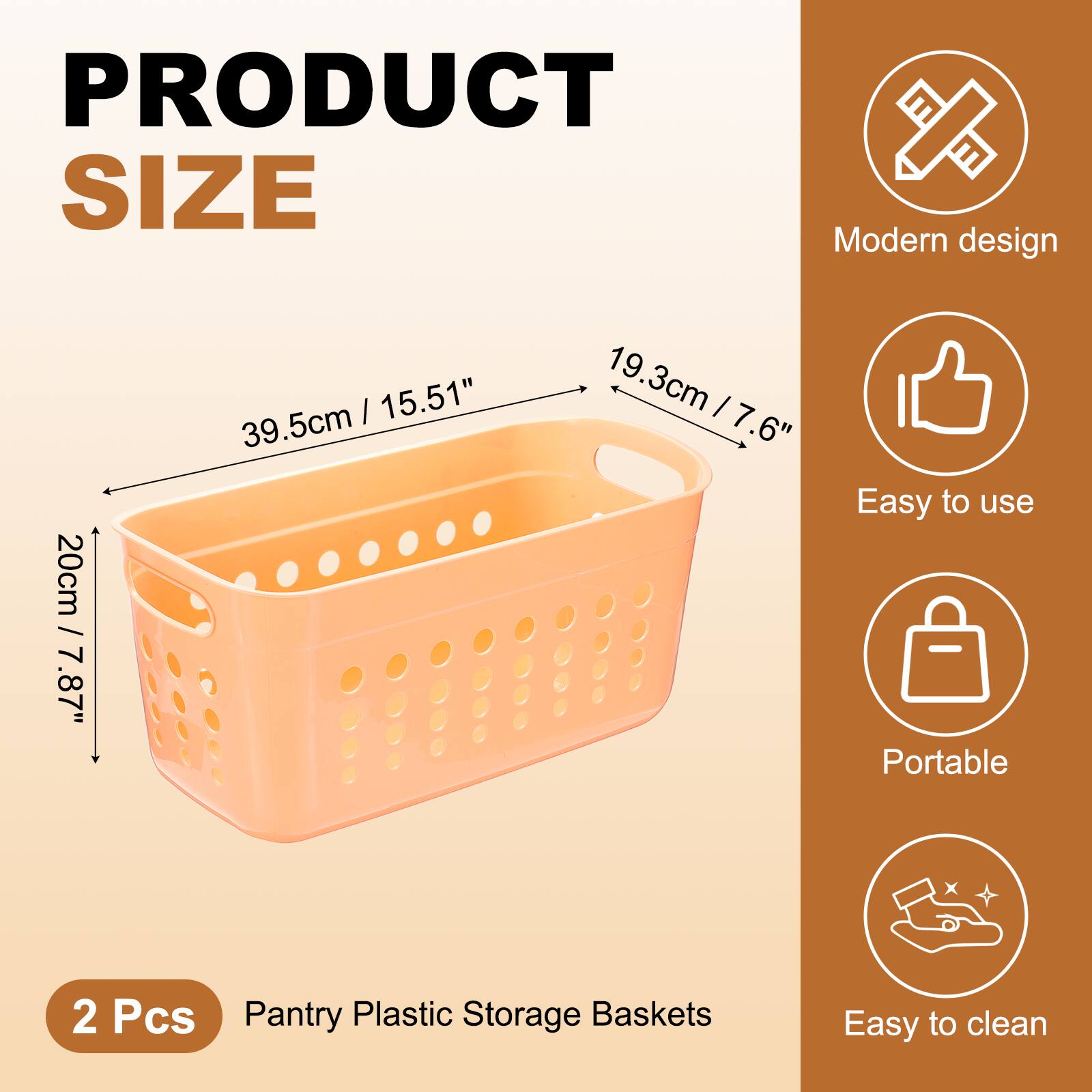 PRODUCT SIZE

Modern design  
20cm / 7.87"  
39.5cm / 15.51"  
19.3cm / 7.6"

Easy to use  
Portable  
Easy to clean

2 Pcs  
Pantry Plastic Storage Baskets