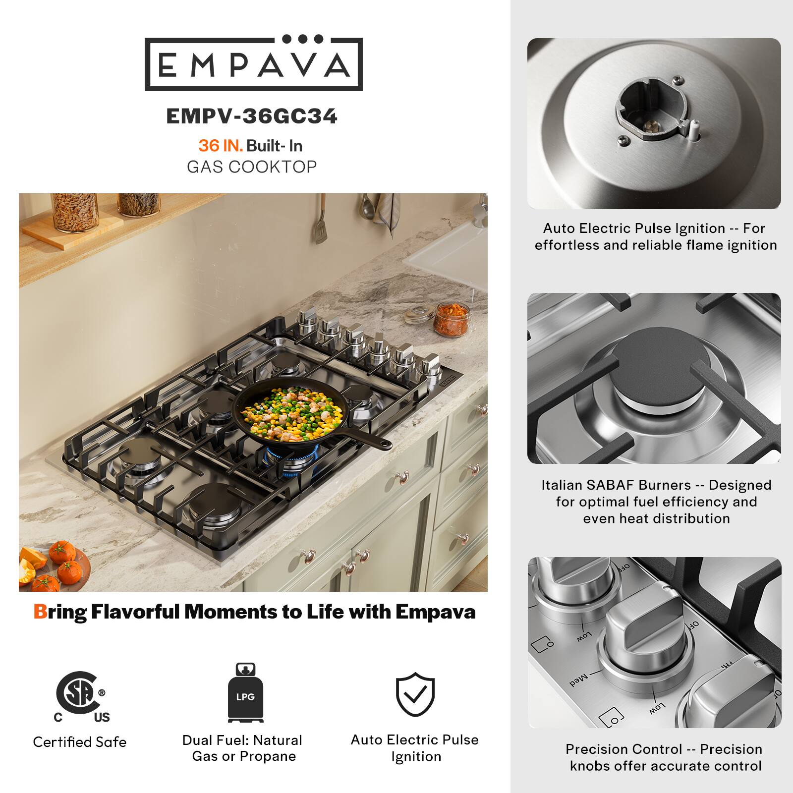 EMPAVA EMPV-36GC34 36 IN. Built-In GAS COOKTOP Auto Electric Pulse Ignition - For effortless and reliable flame ignition Italian SABAF Burners - Designed for optimal fuel efficiency and even heat distribution O Bring Flavorful Moments to Life with Empava Certified Safe Dual Fuel: Natural Gas or Propane Auto Electric Pulse Ignition Precision Control - Precision knobs offer accurate control