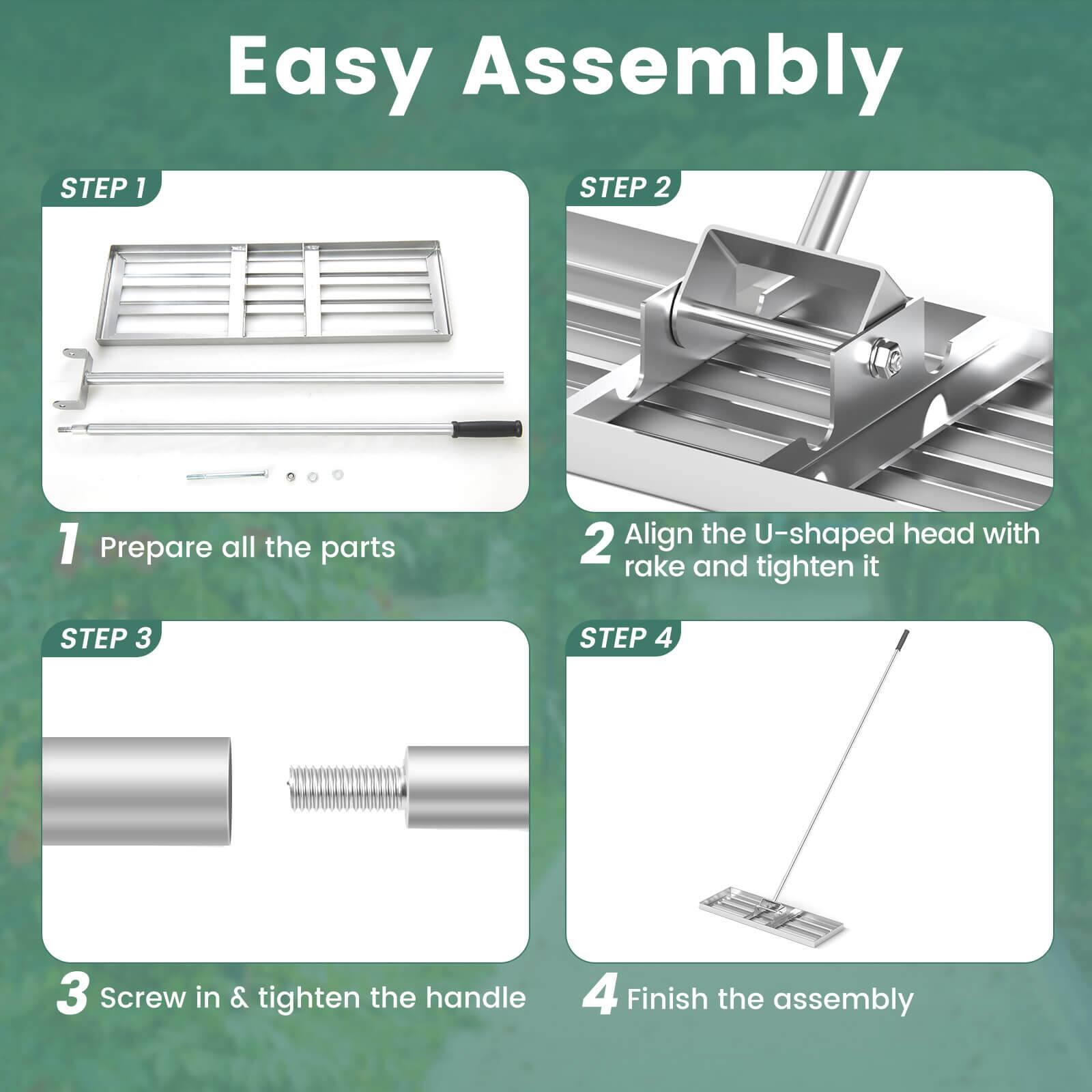 Easy Assembly

STEP 1  
1. Prepare all the parts

STEP 2  
2. Align the U-shaped head with rake and tighten it

STEP 3  
3. Screw in & tighten the handle

STEP 4  
4. Finish the assembly