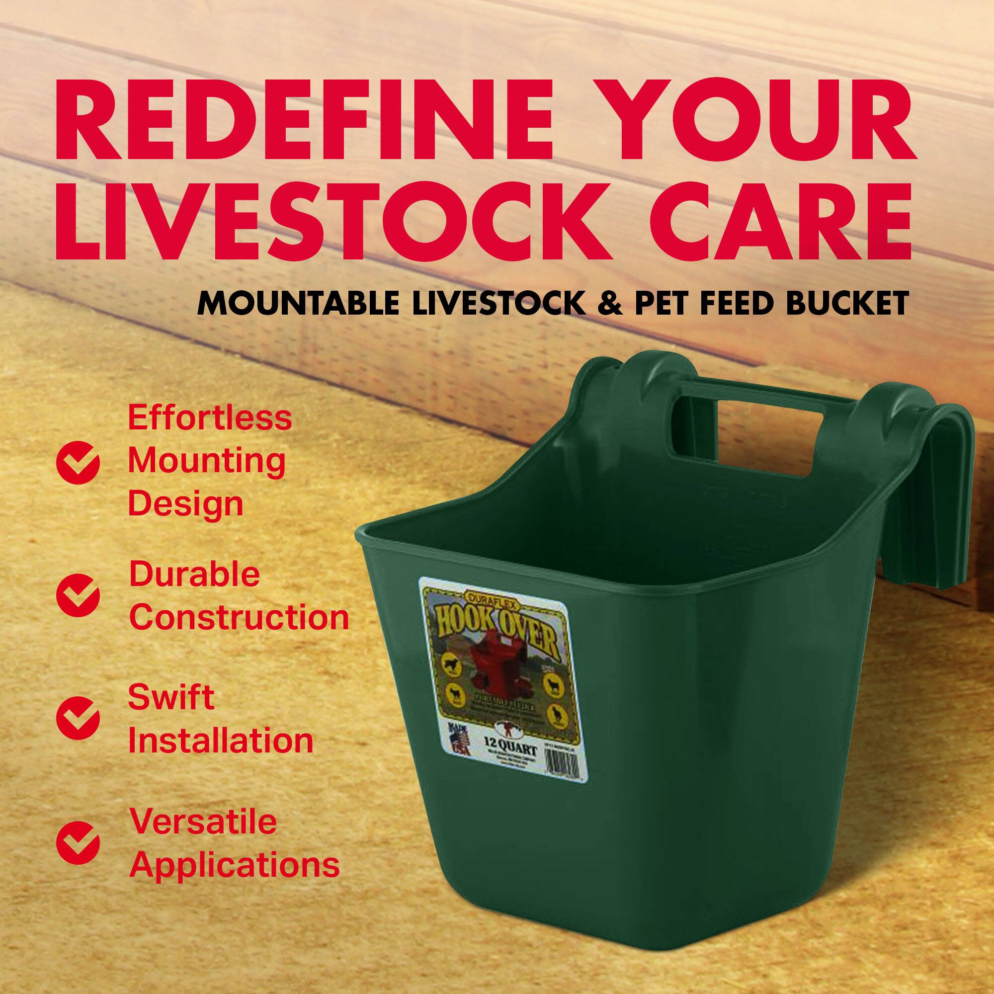 REDEFINE YOUR LIVESTOCK CARE  
MOUNTABLE LIVESTOCK & PET FEED BUCKET  

Effortless Mounting Design  
Durable Construction  
Swift Installation  
Versatile Applications  

HOOK OVKOVER  
12 QUART