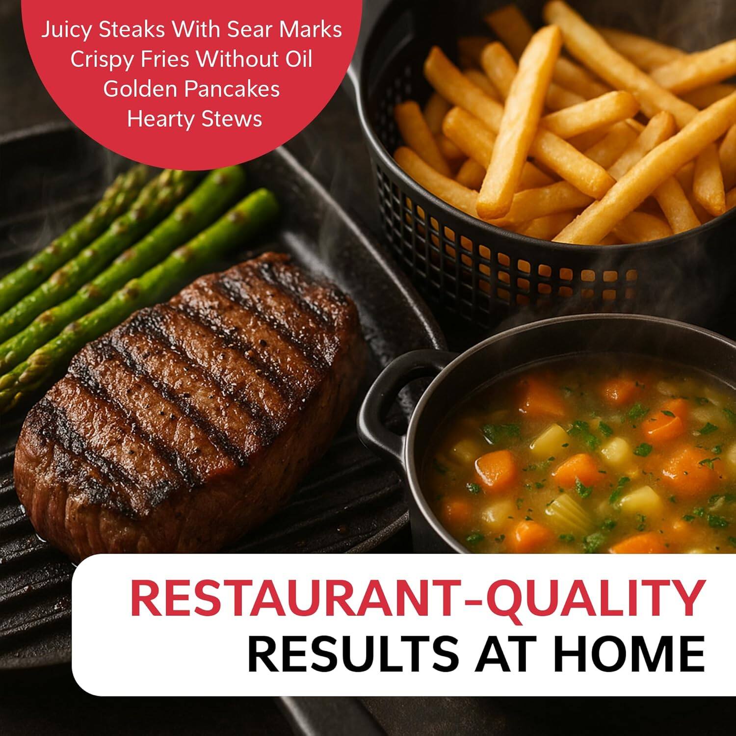 Juicy Steaks With Sear Marks  
Crispy Fries Without Oil  
Golden Pancakes  
Hearty Stews  

RESTAURANT-QUALITY RESULTS AT HOME