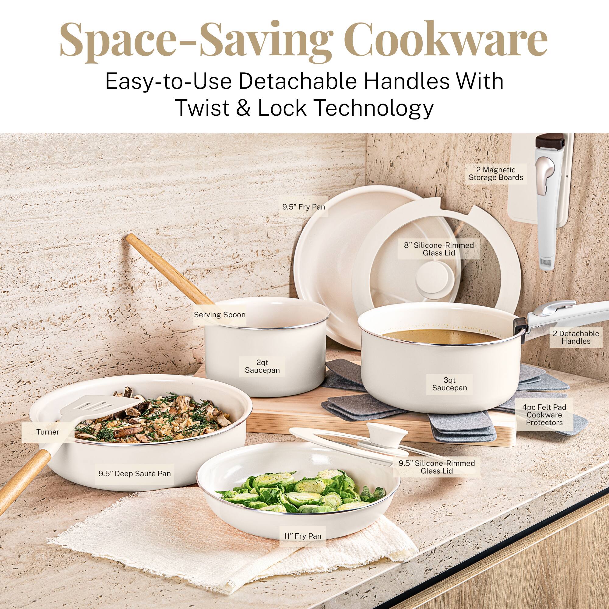 Space-Saving Cookware
Easy-to-Use Detachable Handles With Twist & Lock Technology

2 Magnetic Storage Boards
9.5" Fry Pan
8" Silicone-Rimmed Glass Lid
Serving Spoon
2 Detachable Handles
2qt Saucepan
3qt Saucepan
Turner
4pc Felt Pad Cookware Protectors
9.5" Deep Saut Pan
9.5" Silicone-Rimmed Glass Lid
11" Fry Pan