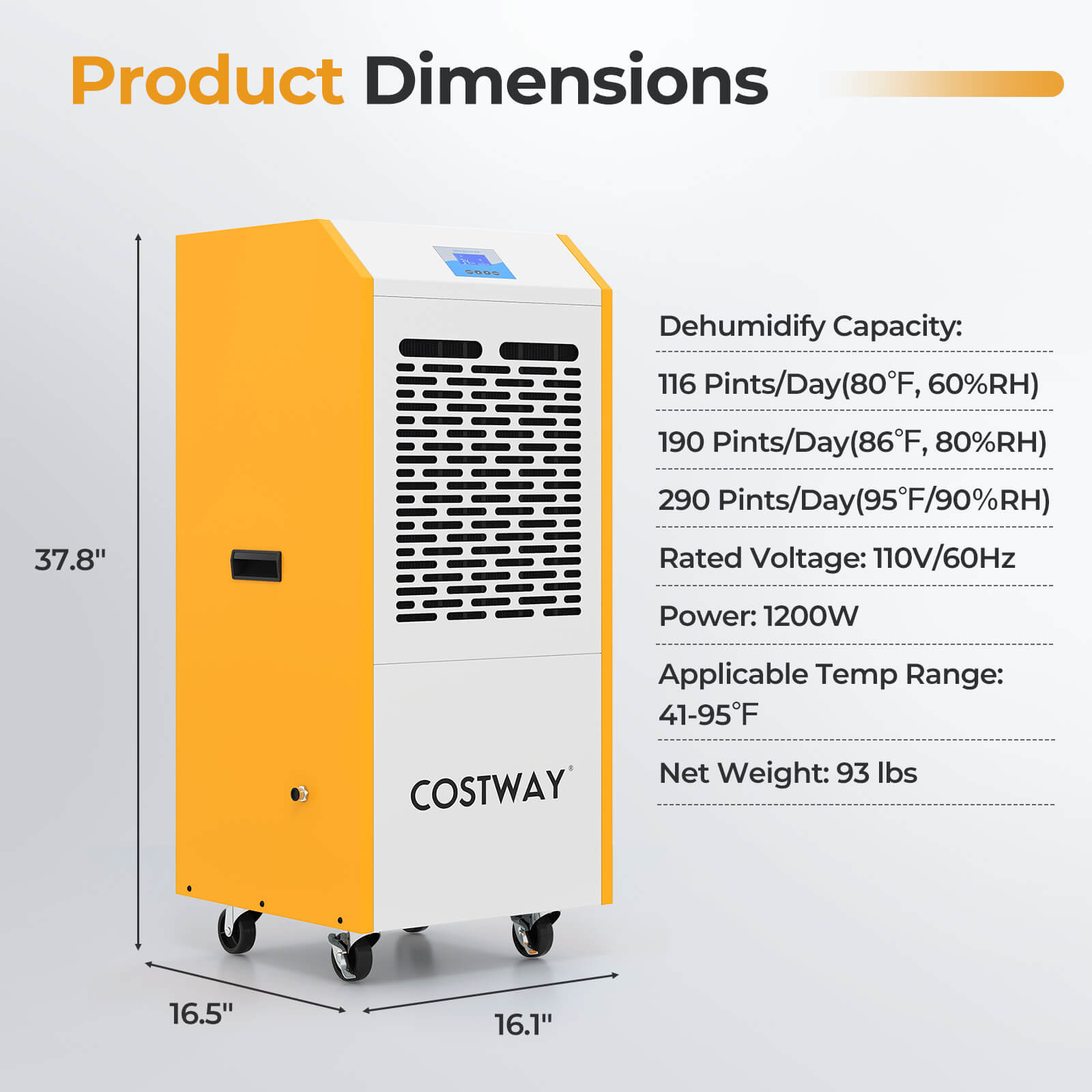 Product Dimensions  
37.8"  
16.5"  
16.1"  

Dehumidify Capacity:  
116 Pints/Day (80°F, 60%RH)  
190 Pints/Day (86°F, 80%RH)  
290 Pints/Day (95°F, 90%RH)  

Rated Voltage: 110V/60Hz  
Power: 1200W  
Applicable Temp Range: 41-95°F  
Net Weight: 93 lbs