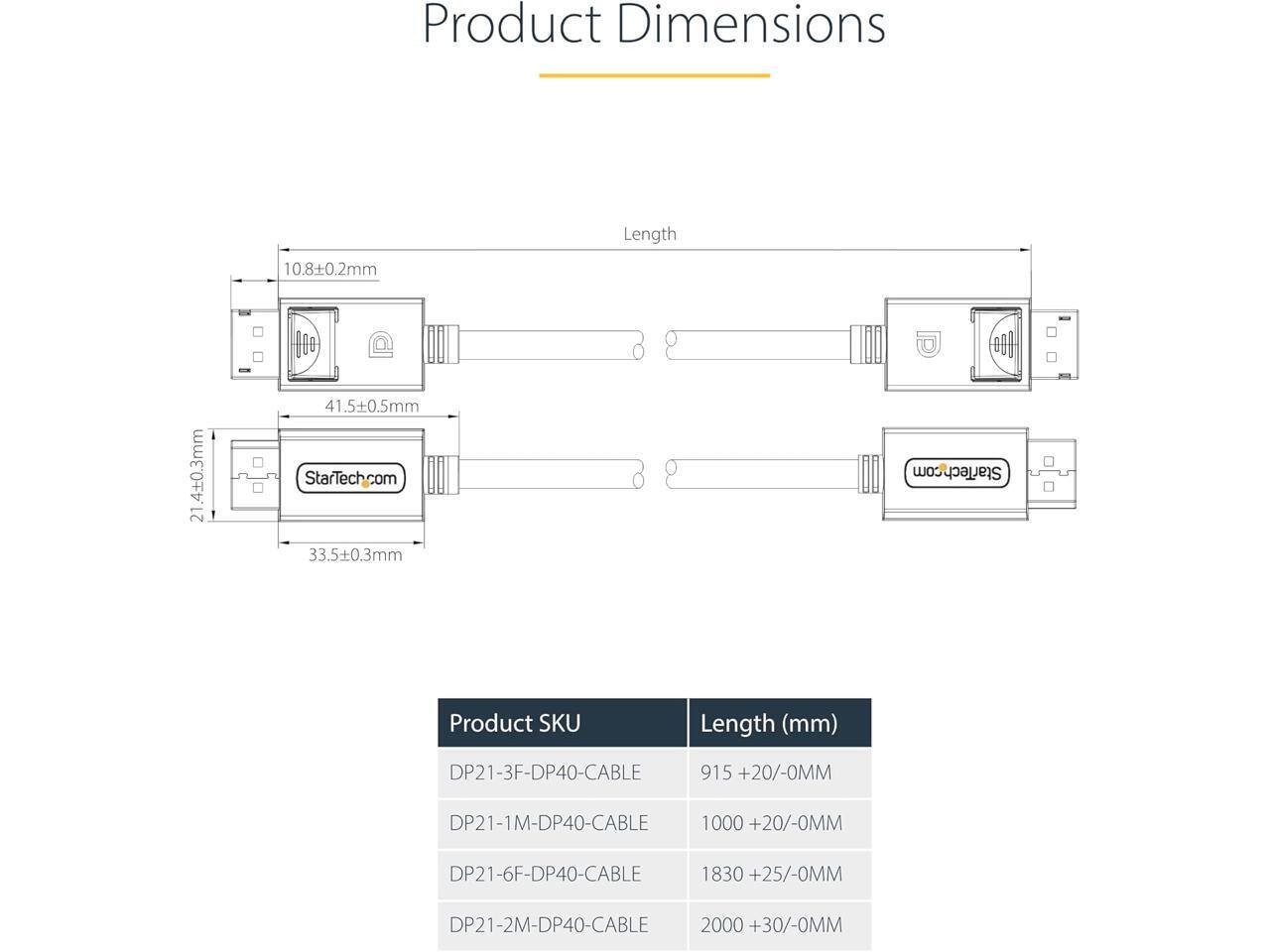 Product Dimensions  
10.8±0.2mm  
Length  
21.4±0.3mm  
41.5±0.5mm  
33.5±0.3mm  

StarTech.com  

Product SKU  
Length (mm)  
DP21-3F-DP40-CABLE 915 +20/-0MM  
DP21-1M-DP40-CABLE 1000 +20/-0MM  
DP21-6F-DP40-CABLE 1830 +25/-0MM  
DP21-2M-DP40-CABLE 2000 +30/-0MM