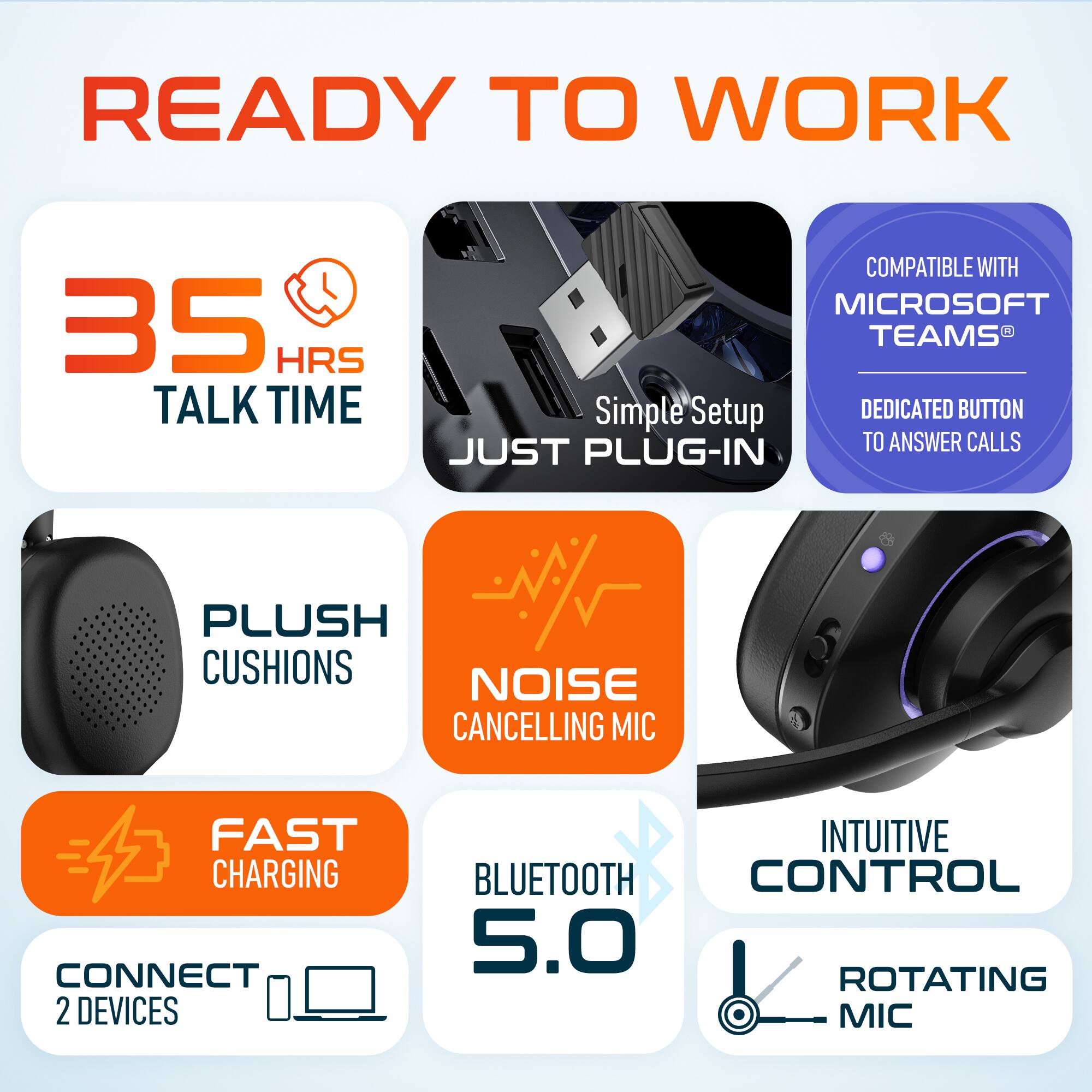 READY TO WORK

35 HRS TALK TIME
COMPATIBLE WITH MICROSOFT TEAMS
Simple Setup
DEDICATED BUTTON JUST TO ANSWER CALLS
PLUG-IN
PLUSH CUSHIONS
NOISE CANCELLING MIC
FAST CHARGING
CONNECT 2 DEVICES
INTUITIVE CONTROL
BLUETOOTH 5.0
ROTATING MIC