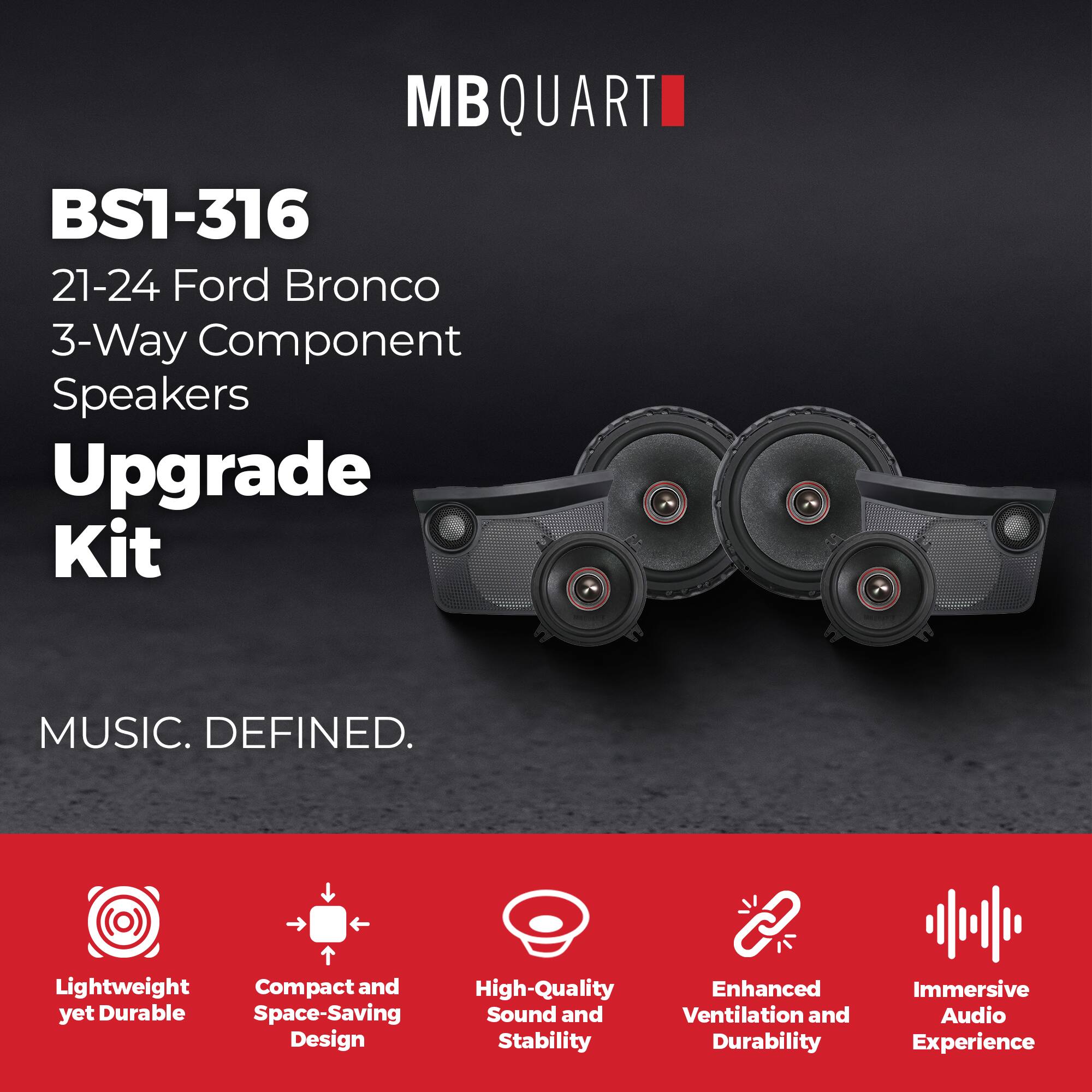 MB QUART  
BS1-316  
21-24 Ford Bronco  
3-Way Component Speakers  
Upgrade Kit  

MUSIC. DEFINED.  

Lightweight yet Durable  
Compact and Space-Saving Design  
High-Quality Sound and Stability  
Enhanced Ventilation and Durability  
Immersive Audio Experience