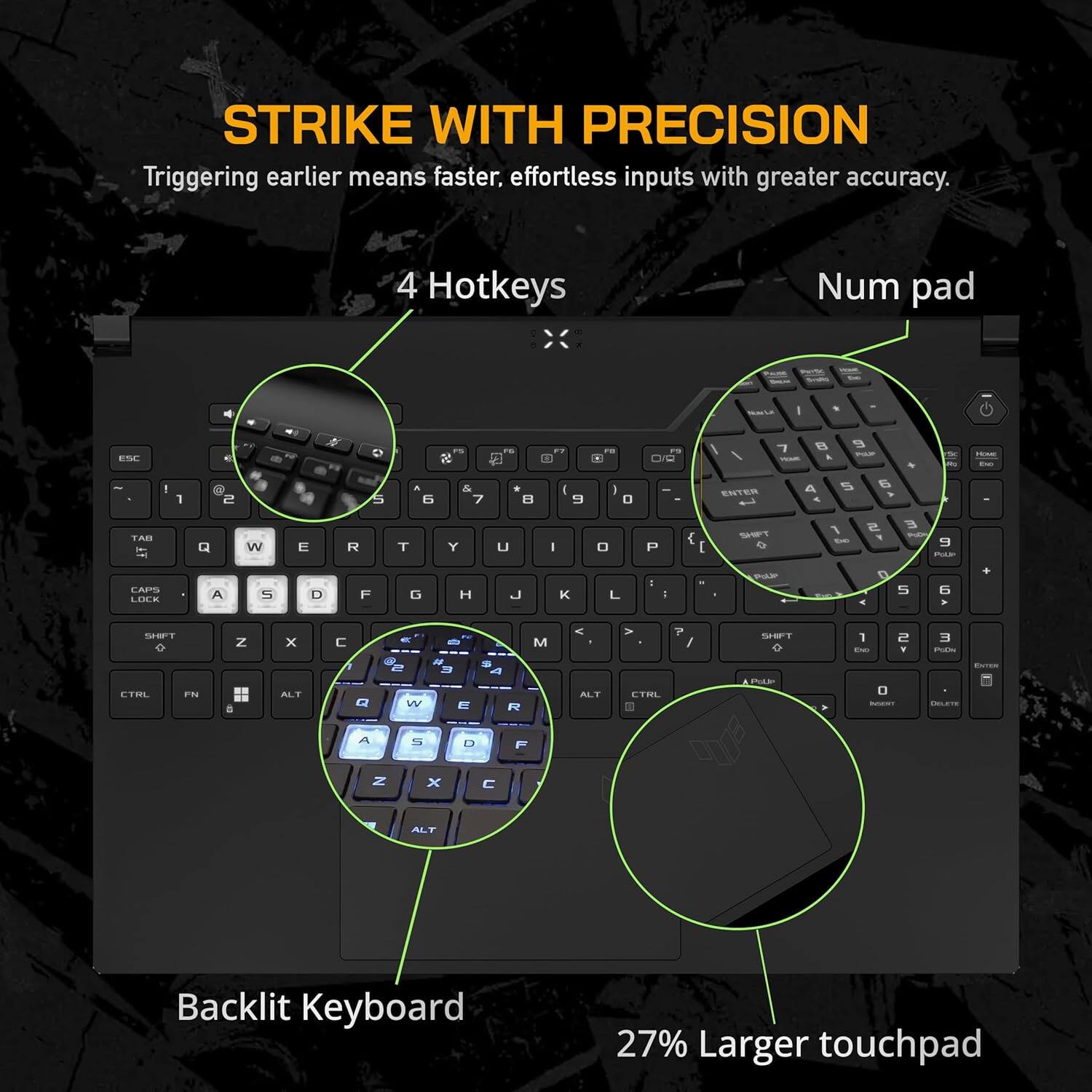 STRIKE WITH PRECISION  
Triggering earlier means faster, effortless inputs with greater accuracy.

4 Hotkeys  
Num pad  
Backlit Keyboard  
27% Larger touchpad