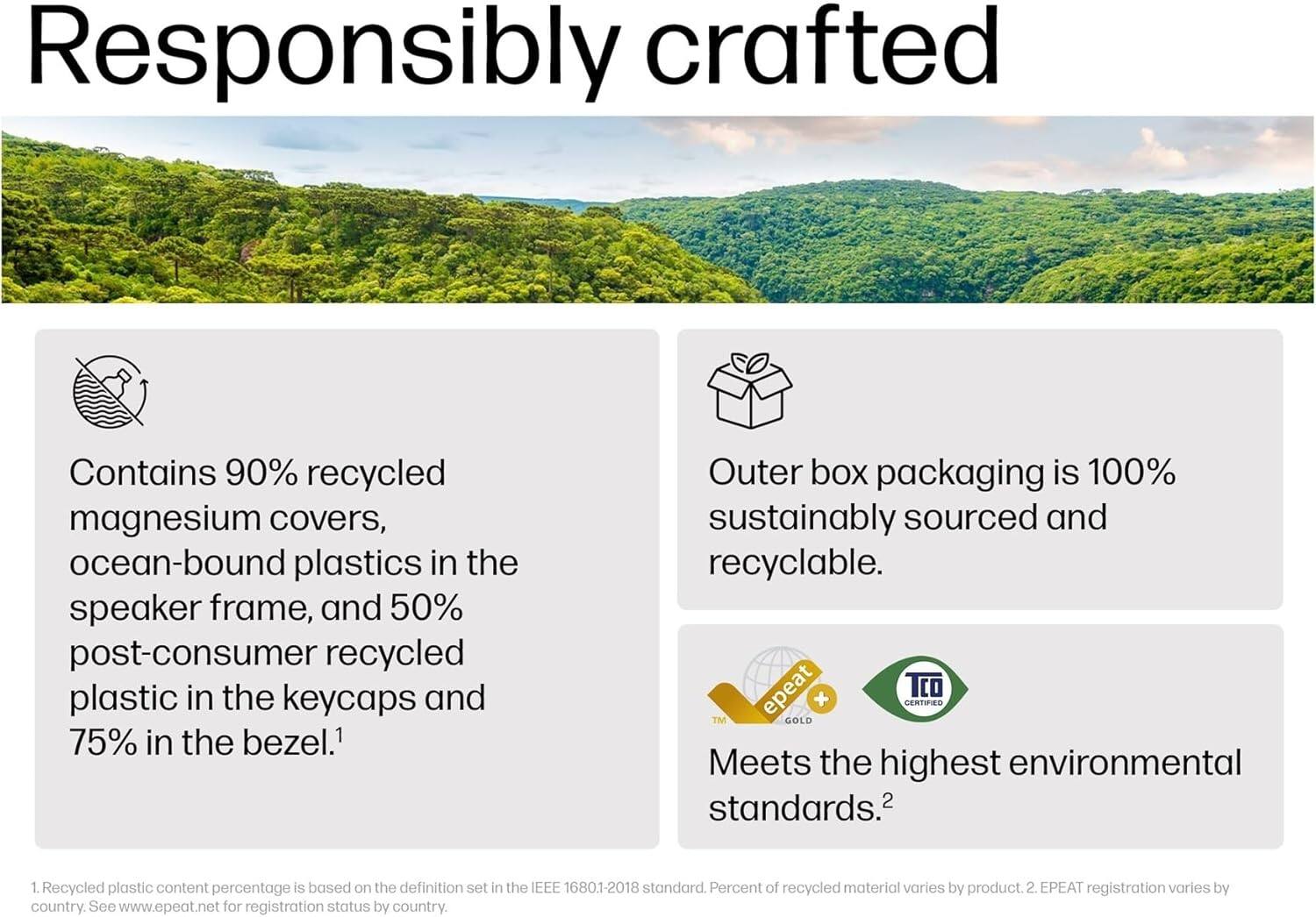 **Responsibly crafted**

- Contains 90% recycled magnesium covers, ocean-bound plastics in the speaker frame, and 50% post-consumer recycled plastic in the keycaps and 75% in the bezel.¹
- Outer box packaging is 100% sustainably sourced and recyclable.
- Meets the highest environmental standards.²

¹ Recycled plastic content percentage is based on the definition set in the IEEE 1680.1-2018 standard. Percent of recycled material varies by product.
² EPEAT registration varies by country. See www.epeat.net for registration status by country.