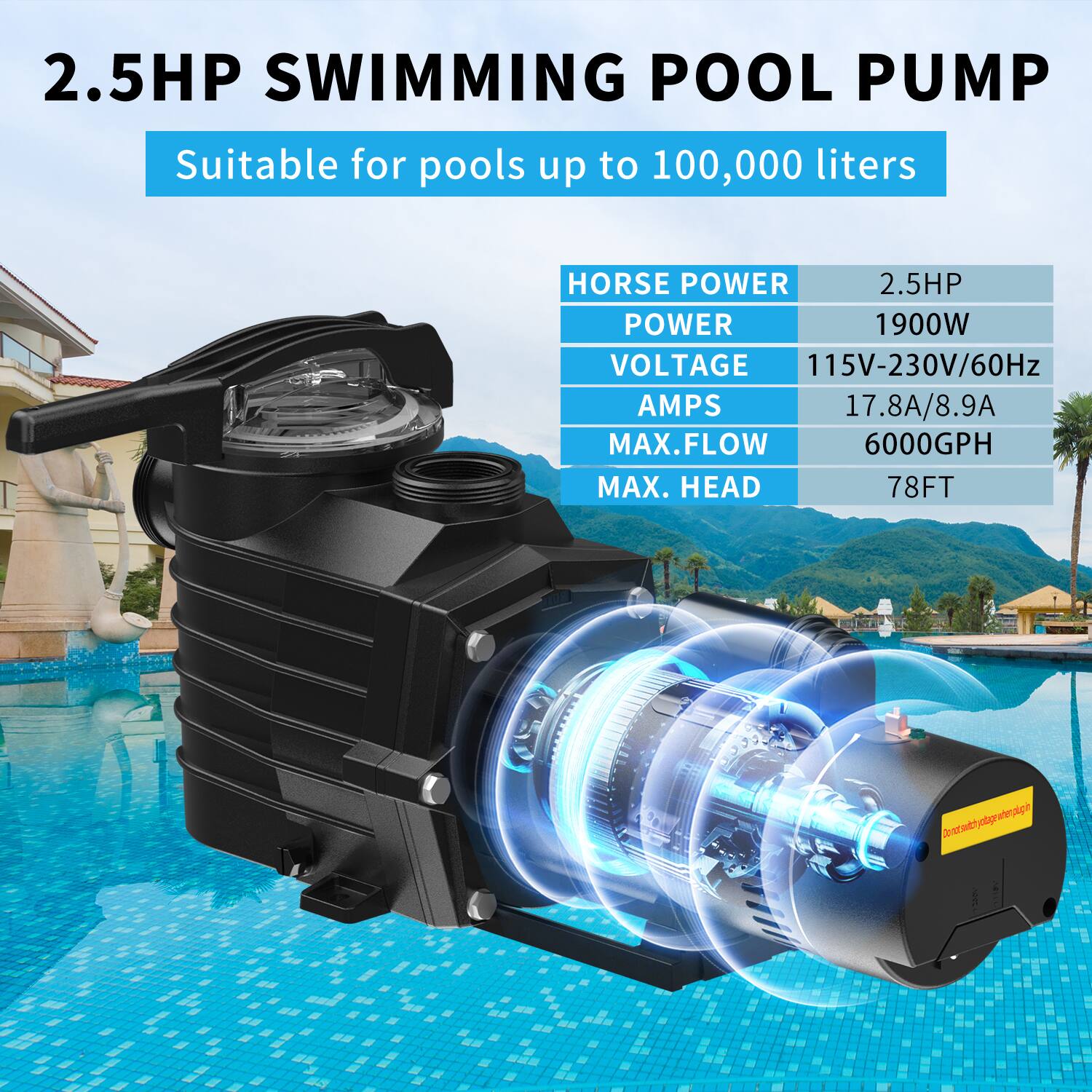 2.5HP SWIMMING POOL PUMP  
Suitable for pools up to 100,000 liters  

HORSE POWER: 2.5HP  
POWER: 1900W  
VOLTAGE: 115V-230V/60Hz  
AMPS: 17.8A/8.9A  
MAX. FLOW: 6000GPH  
MAX. HEAD: 78FT