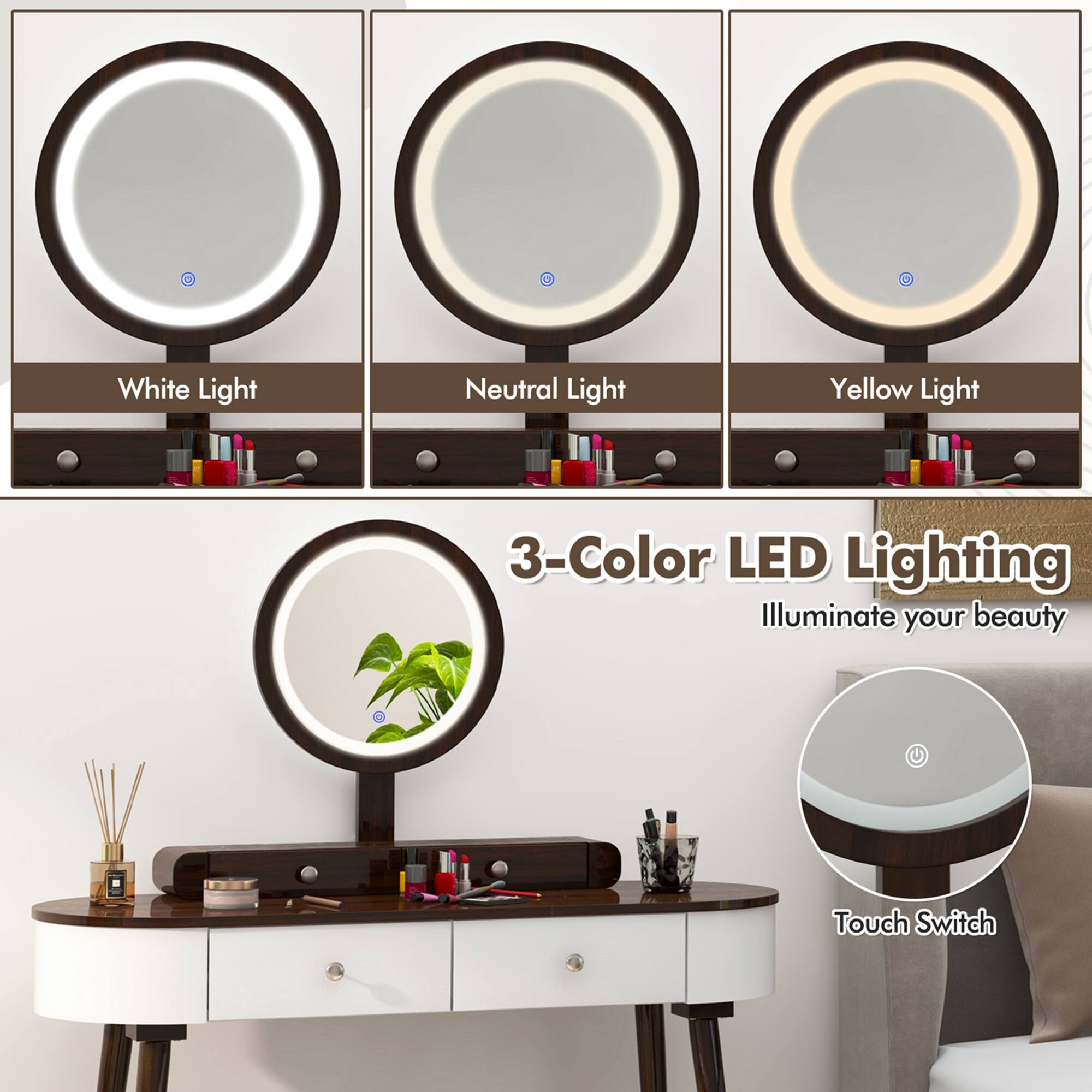 - White Light
- Neutral Light
- Yellow Light

3-Color LED Lighting  
Illuminate your beauty

Touch Switch