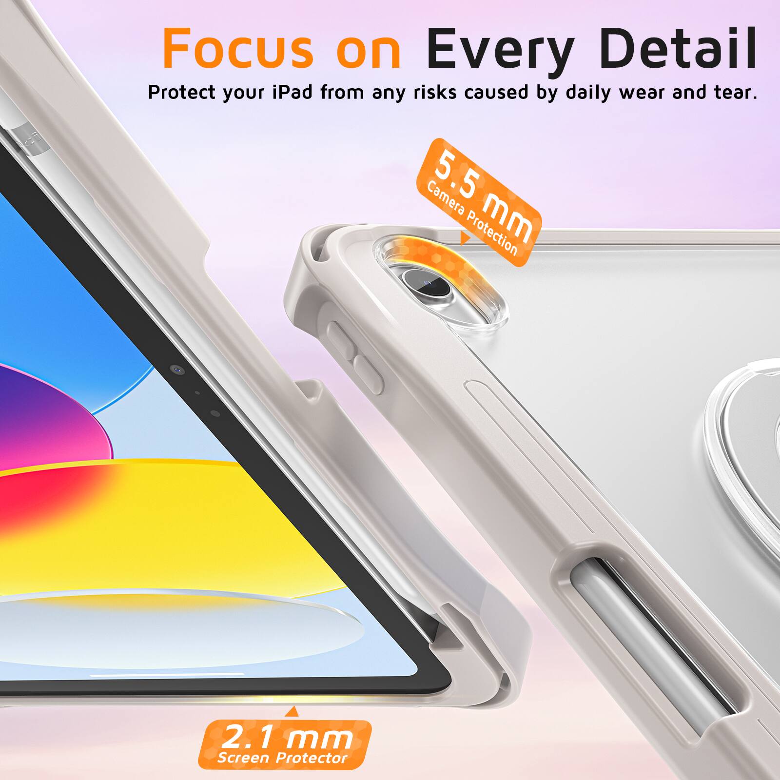 Focus on Every Detail  
Protect your iPad from any risks caused by daily wear and tear.  
Camera Protection: 5.5 mm  
Screen Protector: 2.1 mm
