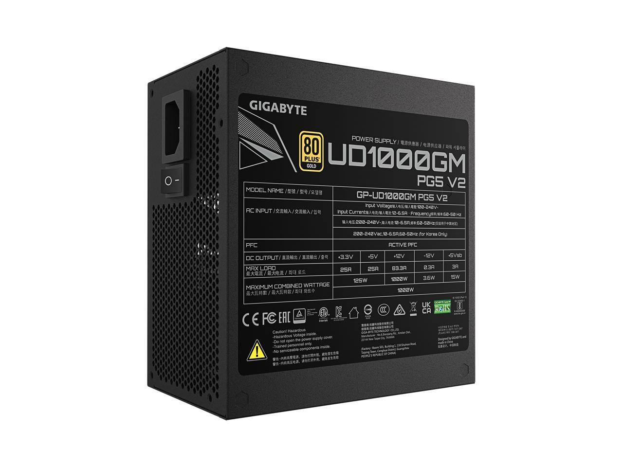 GIGABYTE POWER SUPPLY 80 PLUS GOLD  
MODEL NAME: GP-UD1000GM PG5 V2  

AC INPUT:  
- Input Voltage: 100-240V  
- Input Current: 6.5A  
- Frequency: 50-60Hz  

DC OUTPUT:  
- +3.3V: 25A  
- +5V: 25A  
- +12V: 83.3A  
- -12V: 0.3A  
- +5Vsb: 3A  

MAXIMUM COMBINED WATTAGE: 1200W  

PFC: ACTIVE  

CAUTION:  
- Hazardous Voltage Inside  
- Do not open the power supply cover  
- No serviceable components inside  

Certifications:  
- CE  
- FCC  
- EAC  
- UK  
- CA  
- RoHS  

Designed by GIGABYTE Technology Co. Ltd.
