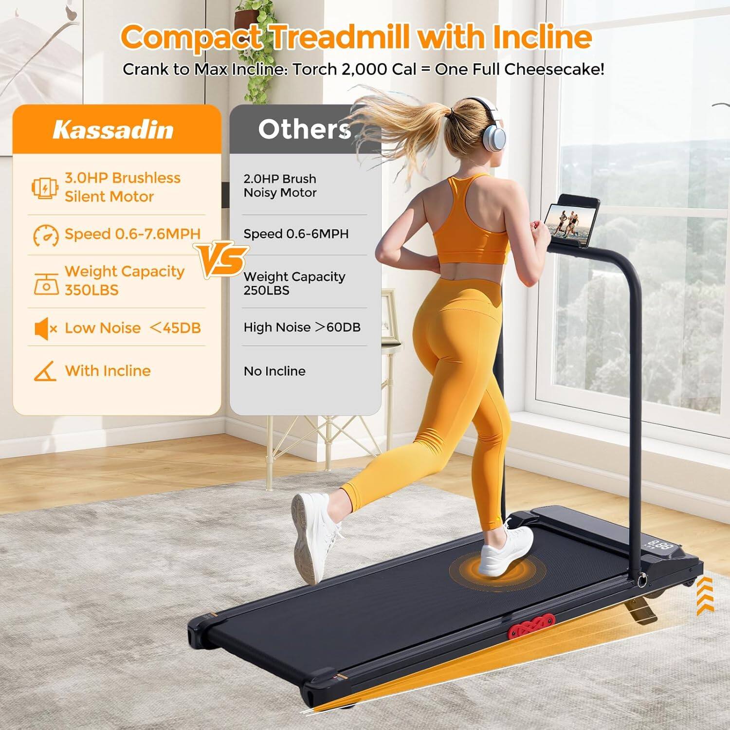 Compact Treadmill with Incline  
Crank to Max Incline: Torch 2,000 Cal = One Full Cheesecake!  

Kassadin  
- 3.0HP Brushless Silent Motor  
- Speed 0.6-7.6MPH  
- Weight Capacity 350LBS  
- Low Noise <45DB  
- With Incline  

Others  
- 2.0HP Brush Noisy Motor  
- Speed 0.6-6MPH  
- Weight Capacity 250LBS  
- High Noise >60DB  
- No Incline