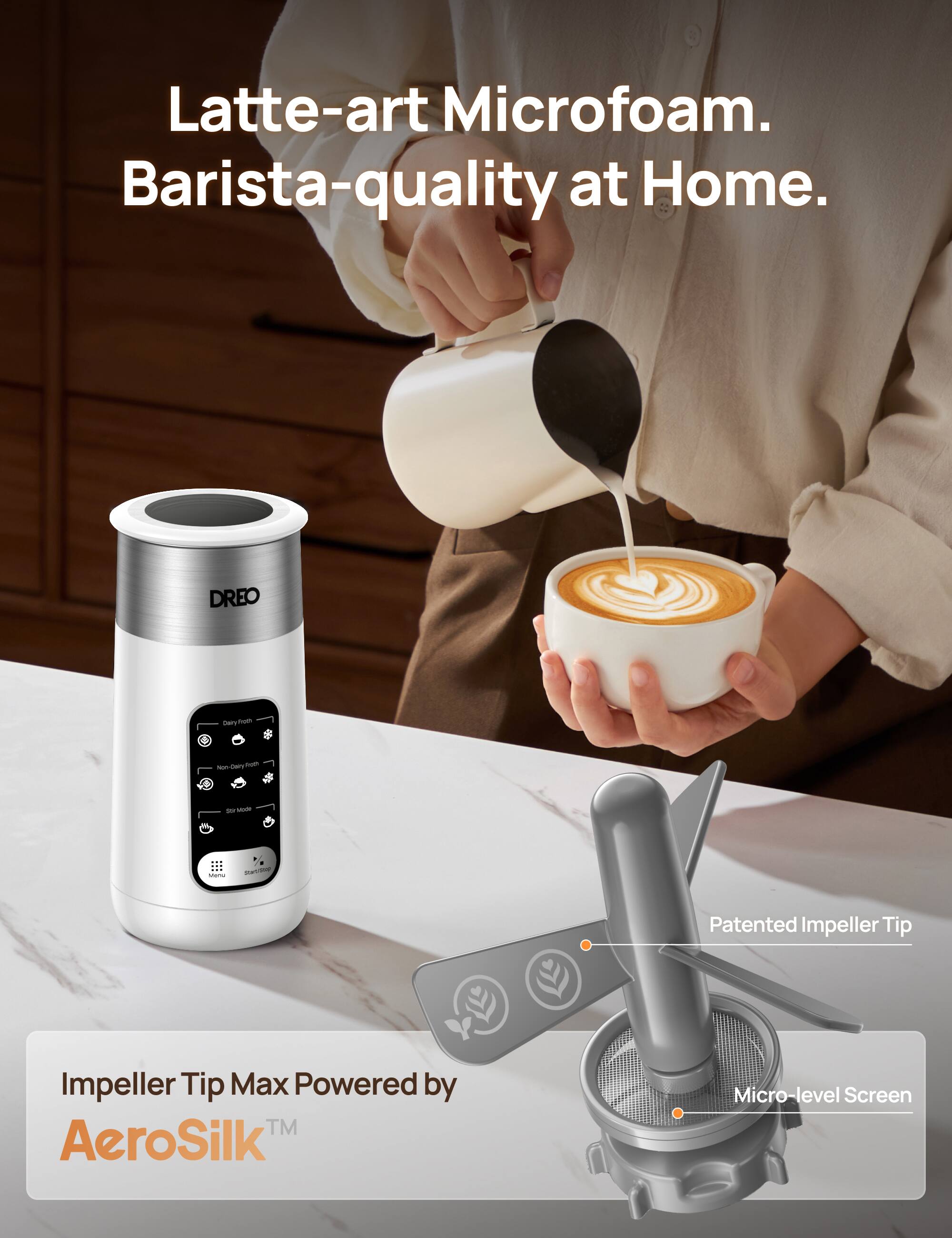 Latte-art Microfoam. Barista-quality at Home. DREO LT y-ti - Dery-Tom SNTT - stom -  - - - Patented Impeller Tip Impeller Tip Max Powered by TM AeroSilk Micro-level Screen