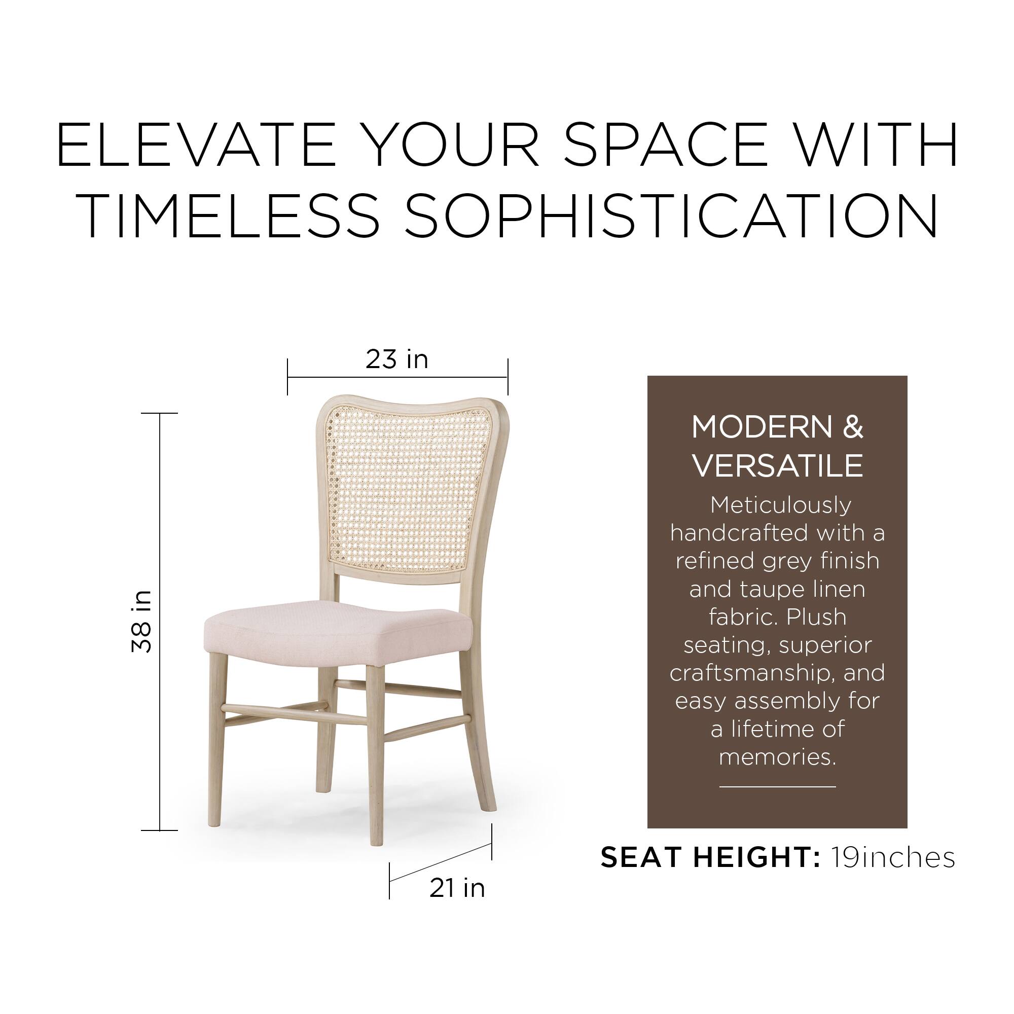 ELEVATE YOUR SPACE WITH TIMELESS SOPHISTICATION

MODERN & VERSATILE  
Meticulously handcrafted with a refined grey finish and taupe linen fabric. Plush seating, superior craftsmanship, and easy assembly for a lifetime of memories.

SEAT HEIGHT: 19 inches

23 in  
38 in  
21 in