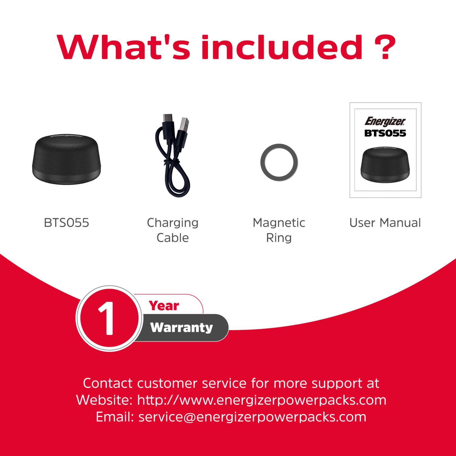 What's included?  
- Energizer BTS055  
- BTS055 Charging Cable  
- Magnetic Ring  
- User Manual  
- 1 Year Warranty  

Contact customer service for more support at  
Website: http://www.energizerpowerpacks.com  
Email: service@energizerpowerpacks.com