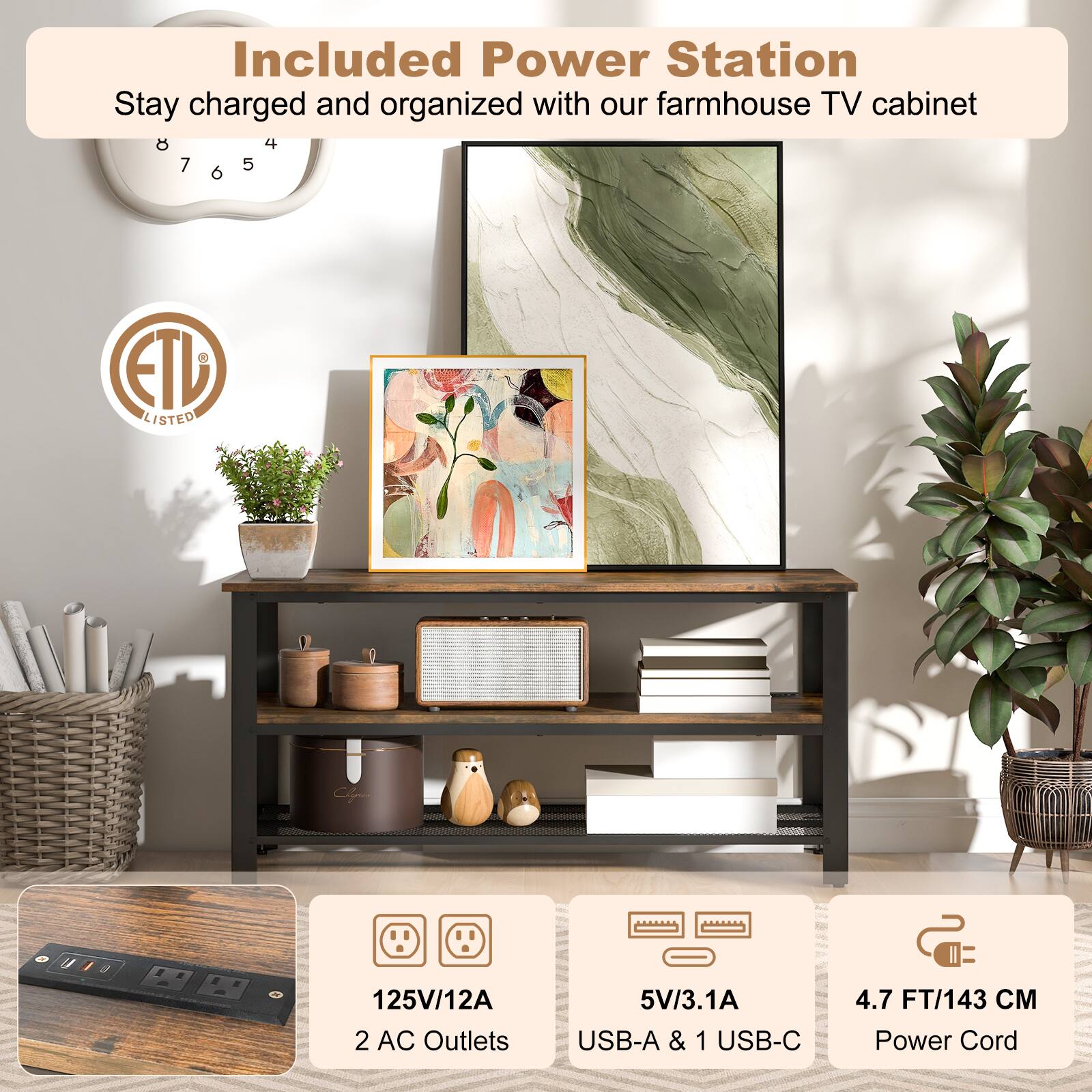 Included Power Station  
Stay charged and organized with our farmhouse TV cabinet  

ETL LISTED  

125V/12A  
2 AC Outlets  

5V/3.1A  
USB-A & 1 USB-C  

4.7 FT/143 CM  
Power Cord