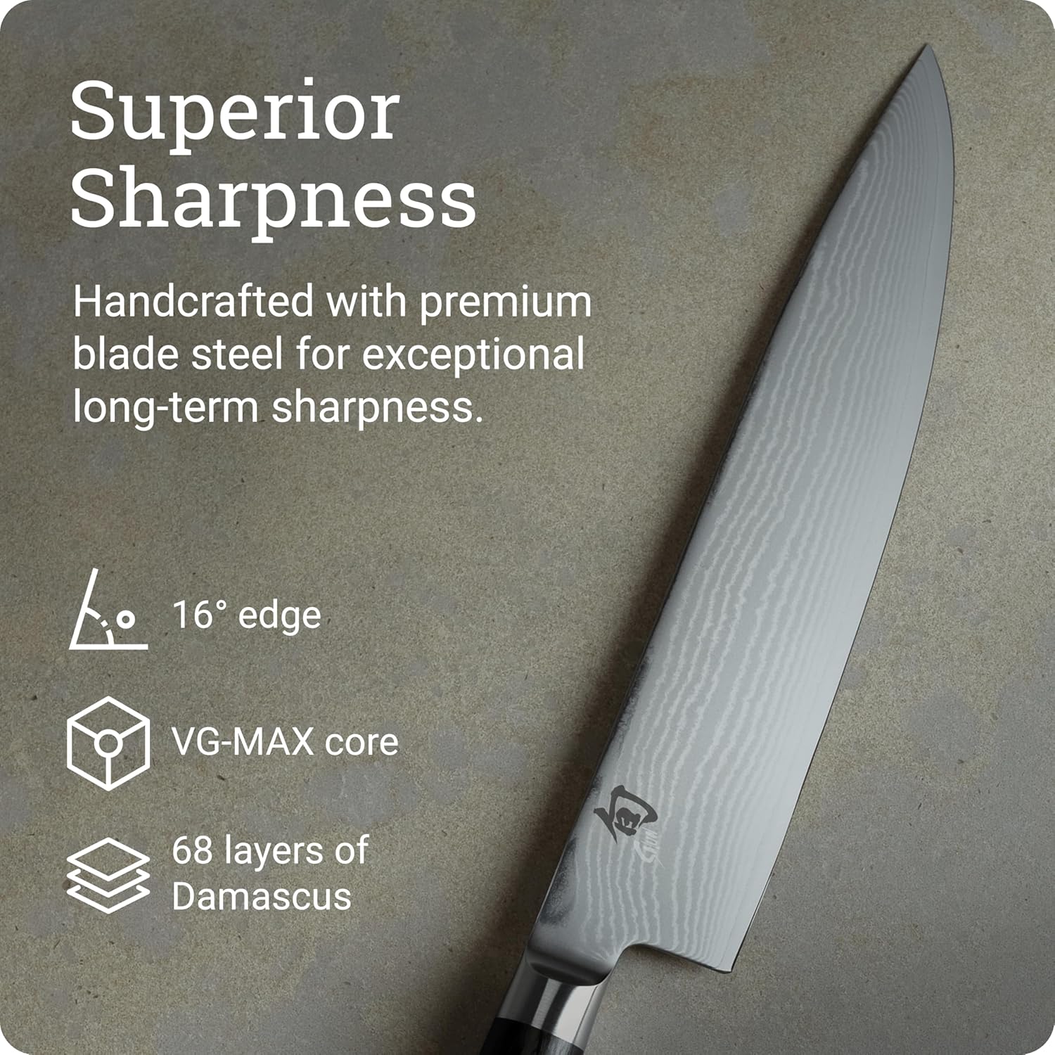 Superior Sharpness

Handcrafted with premium blade steel for exceptional long-term sharpness.

- 16° edge
- VG-MAX core
- 68 layers of Damascus