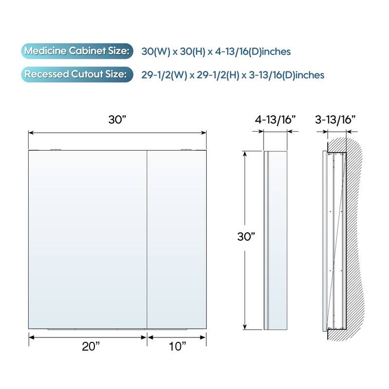 Medicine Cabinet Size: 30(W) x 30(H) x 4-13/16(D) inches  
Recessed Cutout Size: 29-1/2(W) x 29-1/2(H) x 3-13/16(D) inches  

30"  
4-13/16"  
3-13/16"  
30"  
20"  
10"