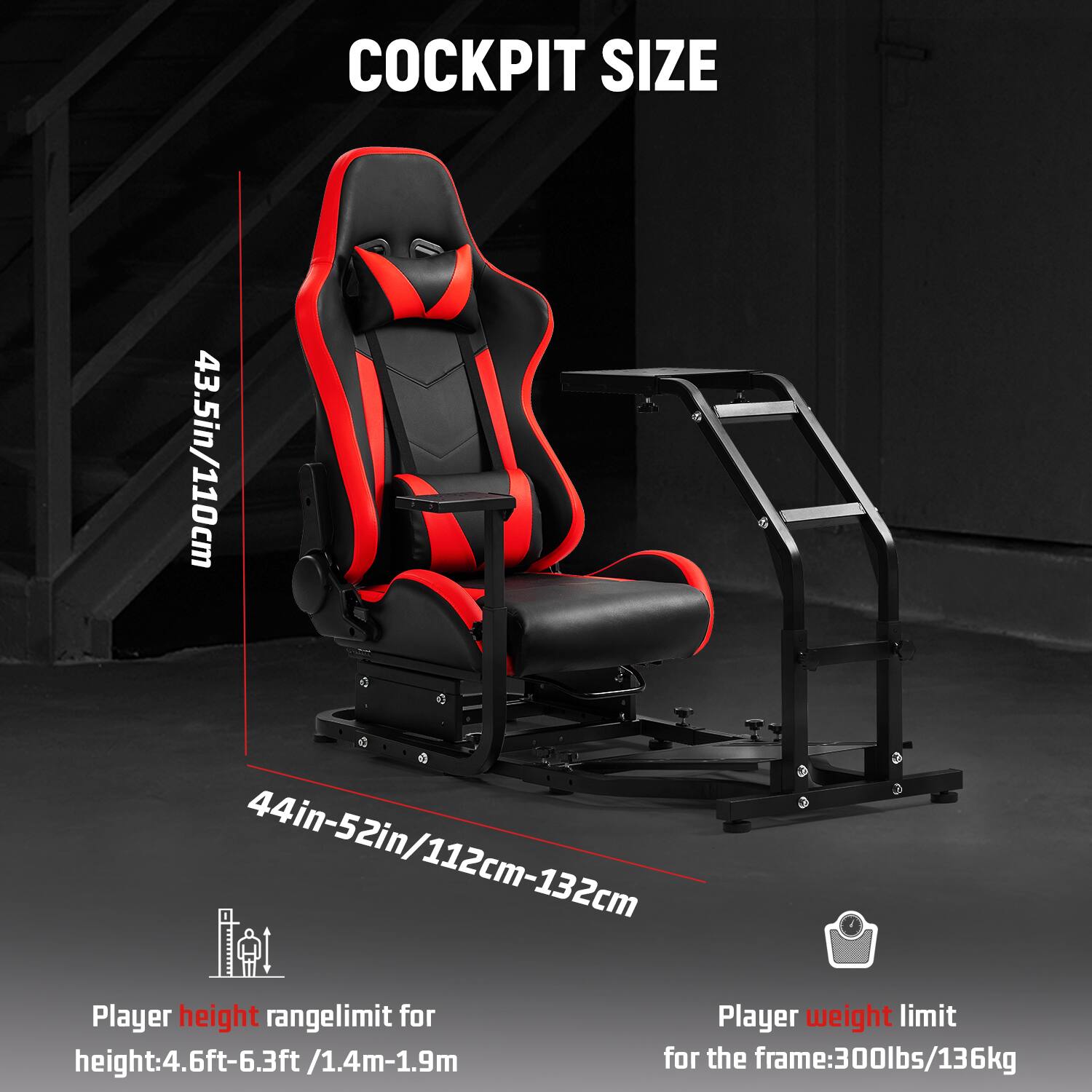 COCKPIT SIZE

43.5in/110cm

44in-52in/112cm-132cm

Player height range limit for height: 4.6ft-6.3ft/1.4m-1.9m

Player weight limit for the frame: 300lbs/136kg