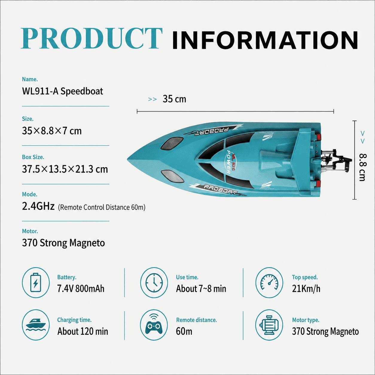 PRODUCT INFORMATION

Name: WL911-A Speedboat

Size: 35 cm x 8.8 cm x 7 cm

Box Size: 37.5 cm x 13.5 cm x 21.3 cm

Mode: 2.4GHz (Remote Control Distance 60m)

Motor: 370 Strong Magneto

Battery: 7.4V 800mAh

Use time: About 7~8 min

Top speed: 21Km/h

Charging time: About 120 min

Remote distance: 60m

Motor type: 370 Strong Magneto