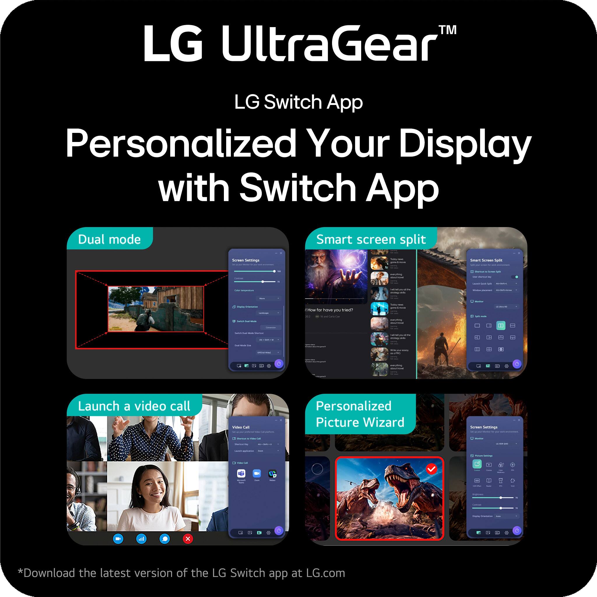 LG UltraGear™  
LG Switch App  
Personalized Your Display with Switch App  

- Dual mode  
- Smart screen split  
- Launch a video call  
- Personalized Picture Wizard  

*Download the latest version of the LG Switch app at LG.com