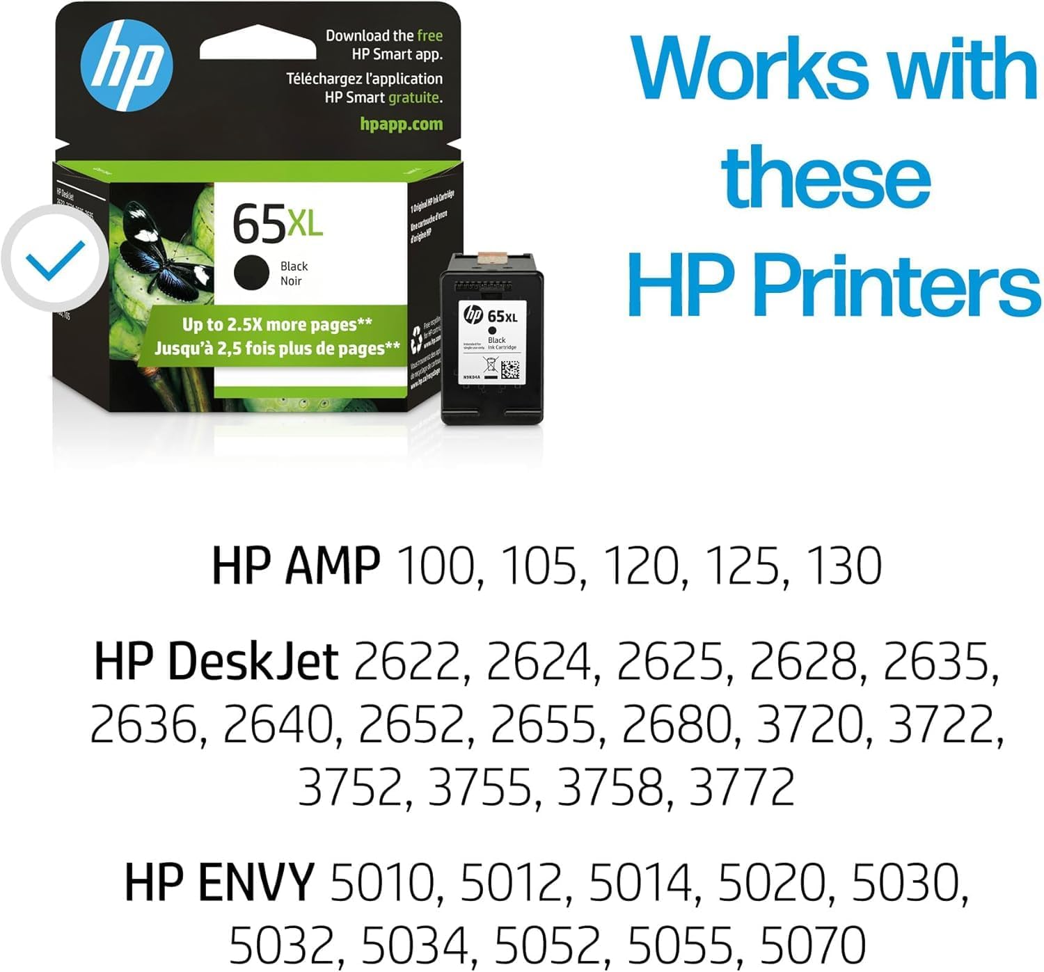 Download the free HP Smart app.  
Téléchargez l'application HP Smart gratuite.  
hpapp.com  

65XL Black Noir  
Up to 2.5X more pages**  
Jusqu'à 2,5 fois plus de pages**  

Works with these HP Printers  

HP AMP 100, 105, 120, 125, 130  
HP DeskJet 2622, 2624, 2625, 2628, 2635, 2636, 2640, 2652, 2655, 2680, 3720, 3722, 3752, 3755, 3758, 3772  
HP ENVY 5010, 5012, 5014, 5020, 5030, 5032, 5034, 5052, 5055, 5070