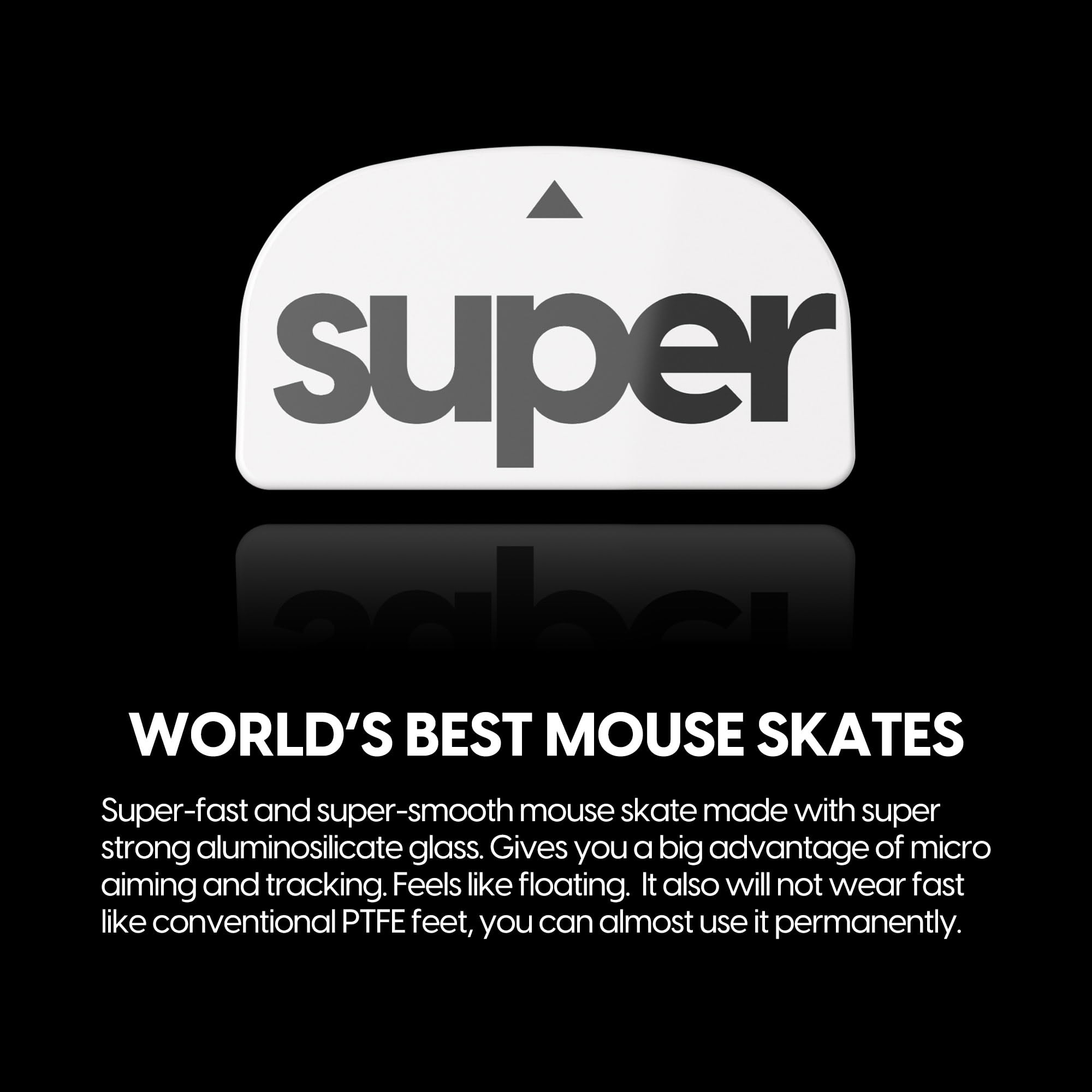 **Super Skates**

**WORLD'S BEST MOUSE SKATES**

Super-fast and super-smooth mouse skates made with super strong aluminosilicate glass. Gives you a big advantage of micro aiming and tracking. Feels like floating. It also will not wear fast like conventional PTFE feet, you can almost use it permanently.