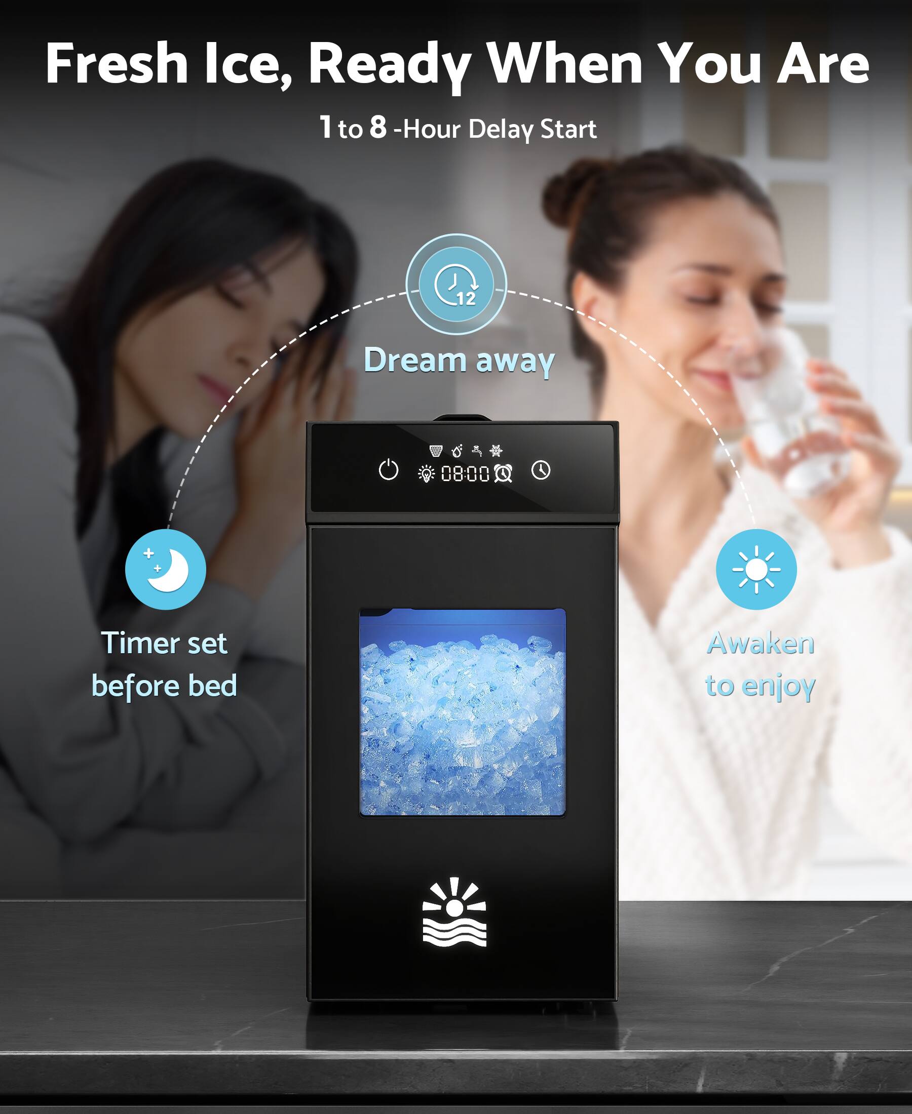 Fresh Ice, Ready When You Are  
1 to 8-Hour Delay Start  

Dream away  
Timer set before bed  
Awaken to enjoy