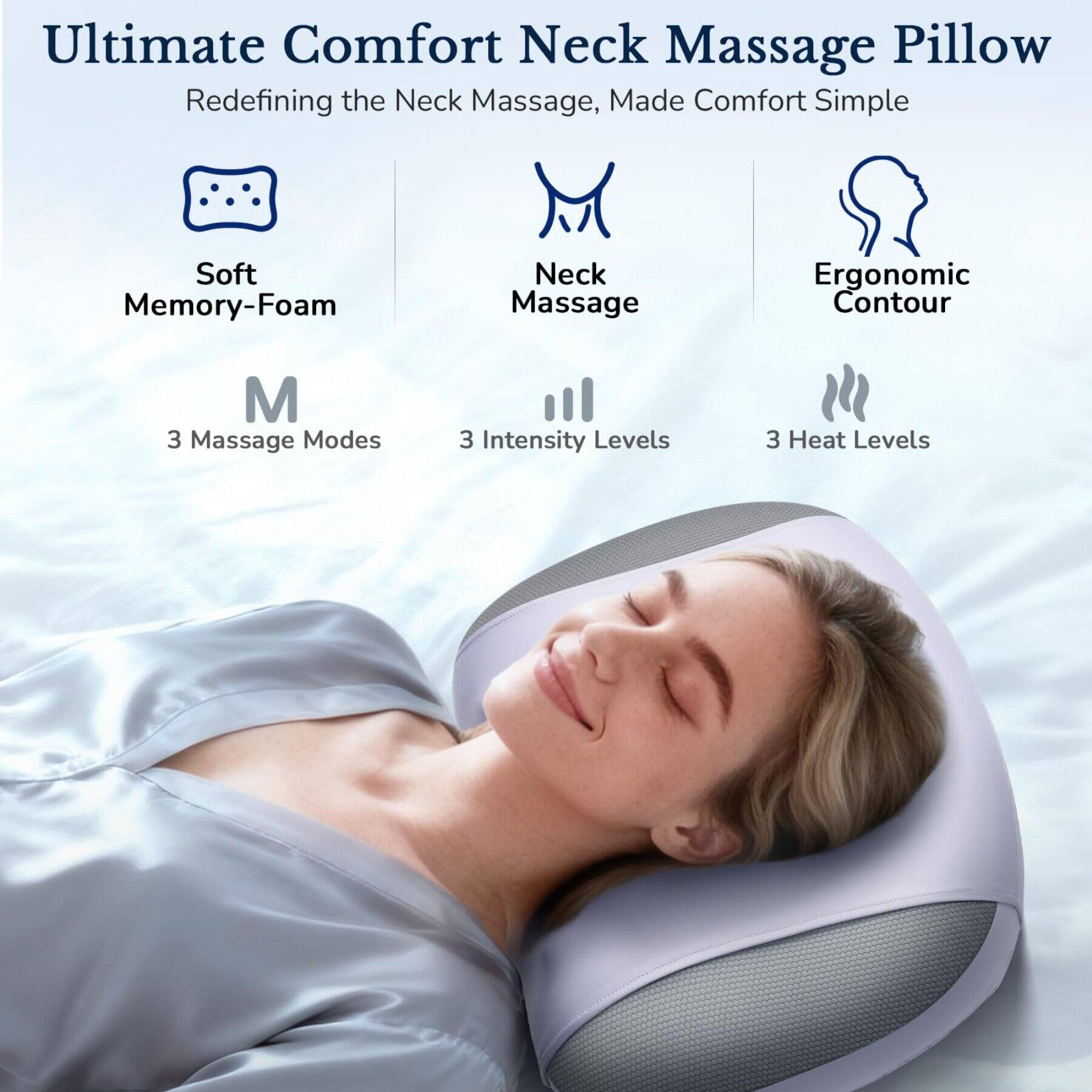 Ultimate Comfort Neck Massage Pillow  
Redefining the Neck Massage, Made Comfort Simple

- Soft Memory-Foam
- Neck Massage
- Ergonomic Contour

M  
3 Massage Modes  
3 Intensity Levels  
3 Heat Levels