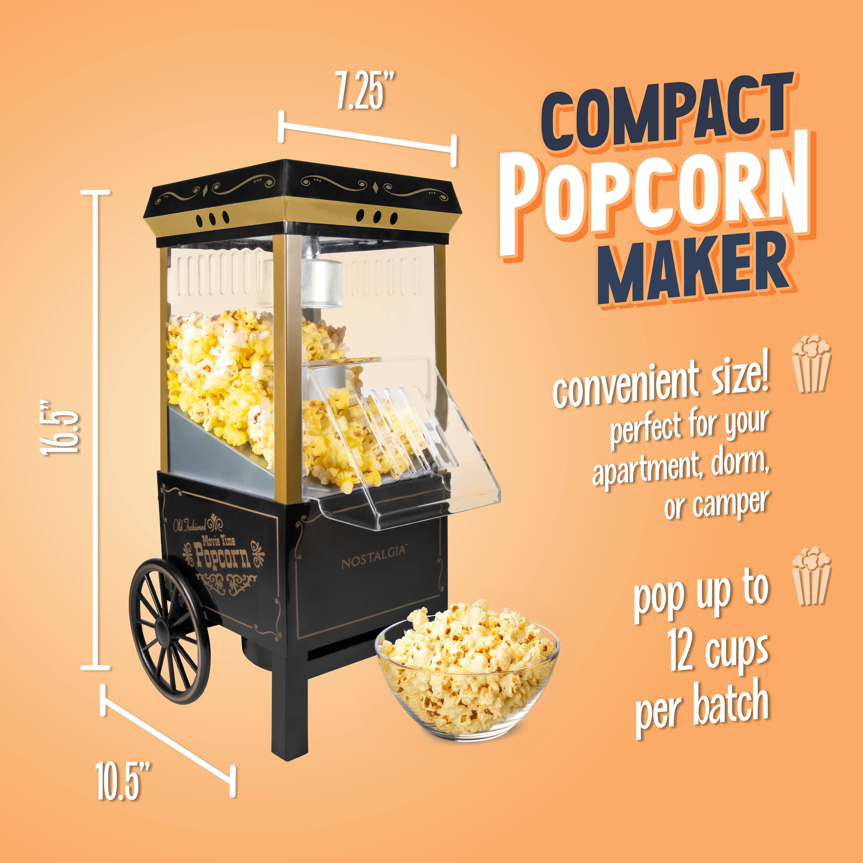 16.5" x 10.5" x 7.25"  
COMPACT POPCORN MAKER  
convenient size! perfect for your apartment, dorm, or camper  
NOSTALGIA pop up to 12 cups per batch